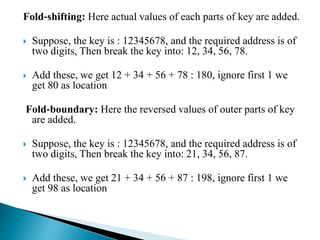 Fold‐shifting: Here actual values of each parts of key are added.
 Suppose, the key is : 12345678, and the required address is of
two digits, Then break the key into: 12, 34, 56, 78.
 Add these, we get 12 + 34 + 56 + 78 : 180, ignore first 1 we
get 80 as location
Fold‐boundary: Here the reversed values of outer parts of key
are added.
 Suppose, the key is : 12345678, and the required address is of
two digits, Then break the key into: 21, 34, 56, 87.
 Add these, we get 21 + 34 + 56 + 87 : 198, ignore first 1 we
get 98 as location
 