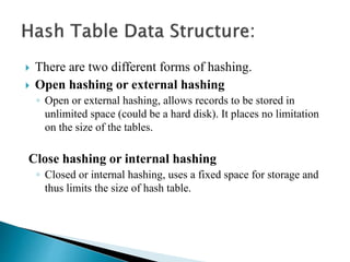  There are two different forms of hashing.
 Open hashing or external hashing
◦ Open or external hashing, allows records to be stored in
unlimited space (could be a hard disk). It places no limitation
on the size of the tables.
Close hashing or internal hashing
◦ Closed or internal hashing, uses a fixed space for storage and
thus limits the size of hash table.
 