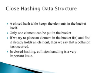  A closed hash table keeps the elements in the bucket
itself.
 Only one element can be put in the bucket
 If we try to place an element in the bucket f(n) and find
it already holds an element, then we say that a collision
has occurred.
 In closed hashing, collision handling is a very
important issue.
 