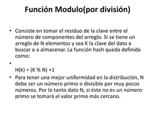 Función Modulo(por división)Consiste en tomar el residuo de la clave entre el número de componentes del arreglo. Si se tiene un arreglo de N elementos y sea K la clave del dato a buscar o a almacenar. La función hash queda definida como:   H(k) = (K % N) +1 Para tener una mejor uniformidad en la distribución, N debe ser un número primo o divisible por muy pocos números. Por lo tanto dato N, si éste no es un número primo se tomará el valor primo más cercano. 