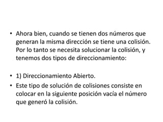 Ahora bien, cuando se tienen dos números que generan la misma dirección se tiene una colisión. Por lo tanto se necesita solucionar la colisión, y tenemos dos tipos de direccionamiento:    1) Direccionamiento Abierto. Este tipo de solución de colisiones consiste en colocar en la siguiente posición vacía el número que generó la colisión. 