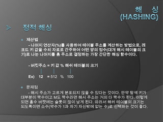  제산법
   - 나머지 연산자(%)를 사용하여 테이블 주소를 계산하는 방법으로, 레
코드 키 값을 수치 자료로 간주하여 어떤 양의 정수(대개 해시 테이블의 크
기)로 나눈 나머지를 홈 주소로 결정하는 가장 간단한 해싱 함수이다.

    - 버킷주소 = 키 값 % 해쉬 테이블의 크기

    Ex)   12   = 512 % 100

문제점
  - 해시 주소가 고르게 분포되지 않을 수 있다는 것이다. 만약 탐색 키가
대부분이 짝수이고 M도 짝수라면 해시 주소는 거의 다 짝수가 된다. 이렇게
되면 홀수 버켓에는 슬롯이 많이 남게 된다. 따라서 해쉬 테이블의 크기는
되도록이면 소수(약수가 1과 자기 자신밖에 없는 수)로 선택하는 것이 좋다.
 