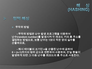    무작위 방법

  - 무작위 방법은 난수 발생 프로그램을 이용하여
난수(random number)를 발생시켜 각 레코드 키의 홈 주소를
결정하는 방법으로, 보통 난수는 1보다 작은 양의 실수를
산출하므로,

     - 해시 테이블의 크기인 n을 산출된 난수에 곱하여
0 ~ (n-1)까지의 범위 값으로 변환하여 사용하며, 만일 충돌이
발생하게 되면 그 다음 난수를 레코드의 홈 주소로 사용한다.
 