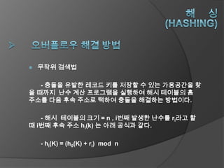    무작위 검색법

   - 충돌을 유발한 레코드 키를 저장할 수 있는 가용공간을 찾
을 때까지 난수 계산 프로그램을 실행하여 해시 테이블의 홈
주소를 다음 후속 주소로 택하여 충돌을 해결하는 방법이다.

   - 해시 테이블의 크기 = n , i번째 발생한 난수를 ri라고 할
때 i번째 후속 주소 hi(k) 는 아래 공식과 같다.

    - hi(K) = (h0(K) + ri) mod n
 