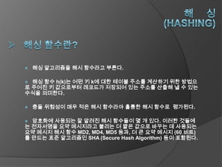    해싱 알고리즘을 해시 함수라고 부른다.

 해싱 함수 h(k)는 어떤 키 k에 대한 테이블 주소를 계산하기 위한 방법으
로 주어진 키 값으로부터 레코드가 저장되어 있는 주소를 산출해 낼 수 있는
수식을 의미한다.

   충돌 위험성이 매우 적은 해시 함수라야 훌륭한 해시 함수로 평가된다.

 암호화에 사용되는 잘 알려진 해시 함수들이 몇 개 있다. 이러한 것들에
는 전자서명을 요약 메시지라고 불리는 더 짧은 값으로 바꾸는 데 사용되는
요약 메시지 해시 함수 MD2, MD4, MD5 등과, 더 큰 요약 메시지 (60 비트)
를 만드는 표준 알고리즘인 SHA (Secure Hash Algorithm) 등이 포함된다.
 
