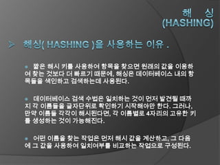  짧은 해시 키를 사용하여 항목을 찾으면 원래의 값을 이용하
여 찾는 것보다 더 빠르기 때문에, 해싱은 데이터베이스 내의 항
목들을 색인하고 검색하는데 사용된다.

 데이터베이스 검색 수법은 일치하는 것이 먼저 발견될 때까
지 각 이름들을 글자단위로 확인하기 시작해야만 한다. 그러나,
만약 이름들 각각이 해시된다면, 각 이름별로 4자리의 고유한 키
를 생성하는 것이 가능해진다.

 어떤 이름을 찾는 작업은 먼저 해시 값을 계산하고, 그 다음
에 그 값을 사용하여 일치여부를 비교하는 작업으로 구성된다.
 