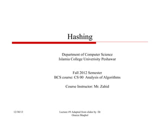 Hashing
Department of Computer Science
Islamia College Univerisity Peshawar

Fall 2012 Semester
BCS course: CS 00 Analysis of Algorithms
Course Instructor: Mr. Zahid

12/30/13

Lecture #9 Adapted from slides by Dr
Onaiza Maqbol

 