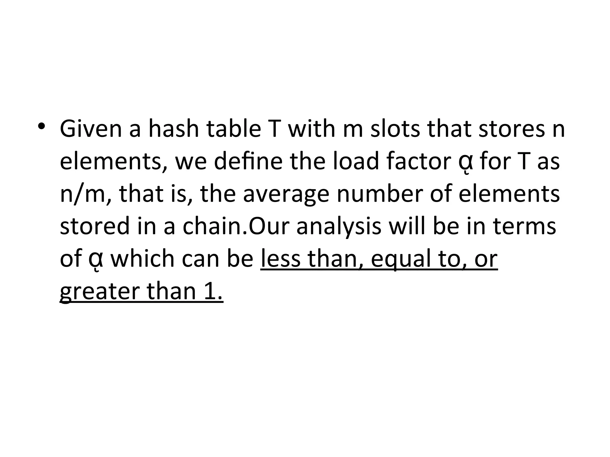 • Given a hash table T with m slots that stores n
elements, we deﬁne the load factor for T asᾳ
n/m, that is, the average number of elements
stored in a chain.Our analysis will be in terms
of which can beᾳ less than, equal to, or
greater than 1.
 