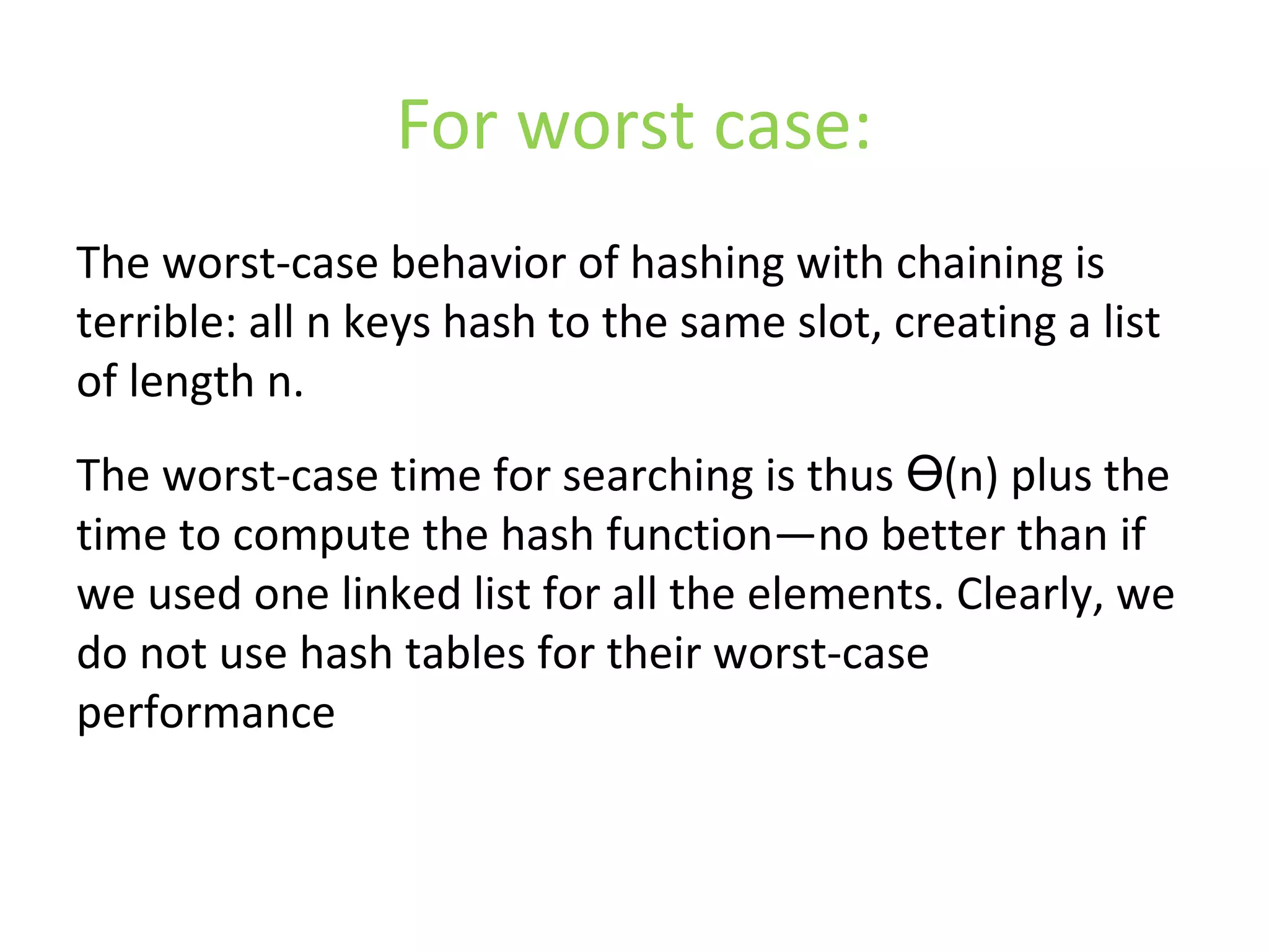 For worst case:
The worst-case behavior of hashing with chaining is
terrible: all n keys hash to the same slot, creating a list
of length n.
The worst-case time for searching is thus (n) plus theӨ
time to compute the hash function—no better than if
we used one linked list for all the elements. Clearly, we
do not use hash tables for their worst-case
performance
 