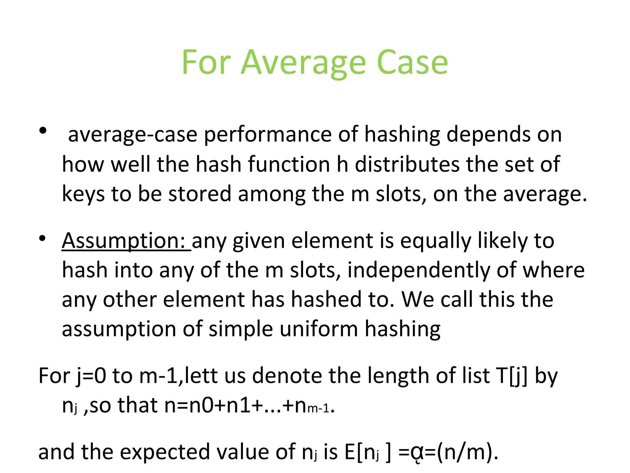 For Average Case
• average-case performance of hashing depends on
how well the hash function h distributes the set of
keys to be stored among the m slots, on the average.
• Assumption: any given element is equally likely to
hash into any of the m slots, independently of where
any other element has hashed to. We call this the
assumption of simple uniform hashing
For j=0 to m-1,lett us denote the length of list T[j] by
nj ,so that n=n0+n1+...+nm-1.
and the expected value of nj is E[nj ] = =(n/m).ᾳ
 