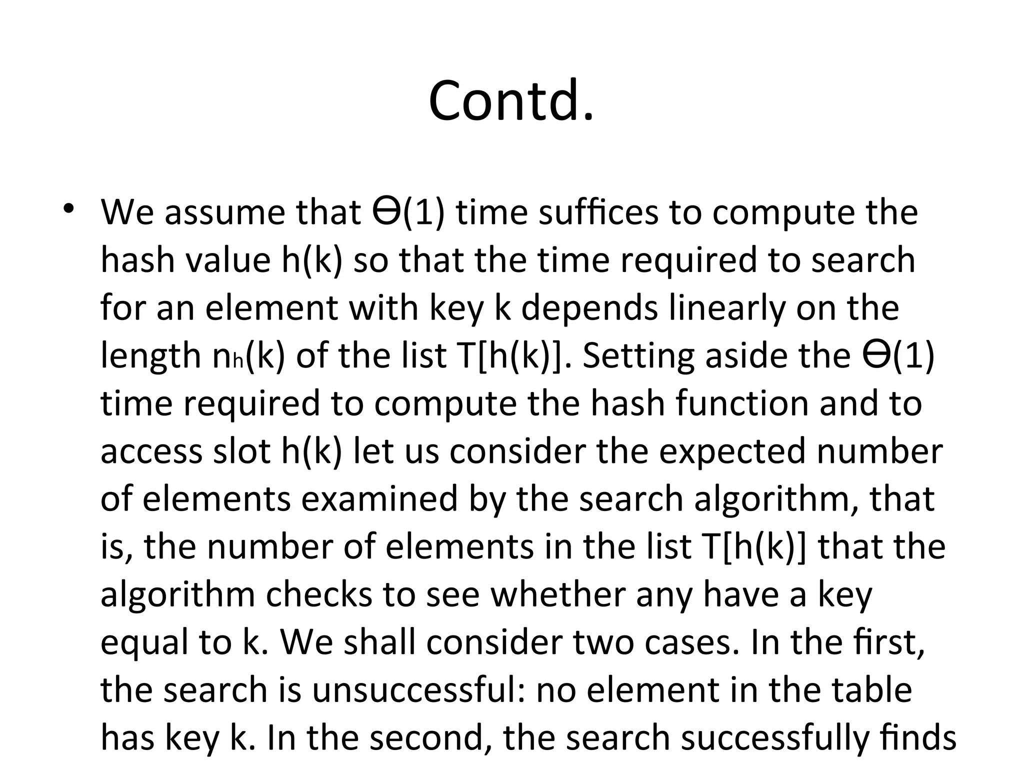 Contd.
• We assume that (1) time sufﬁces to compute theӨ
hash value h(k) so that the time required to search
for an element with key k depends linearly on the
length nh(k) of the list T[h(k)]. Setting aside the (1)Ө
time required to compute the hash function and to
access slot h(k) let us consider the expected number
of elements examined by the search algorithm, that
is, the number of elements in the list T[h(k)] that the
algorithm checks to see whether any have a key
equal to k. We shall consider two cases. In the ﬁrst,
the search is unsuccessful: no element in the table
has key k. In the second, the search successfully ﬁnds
 