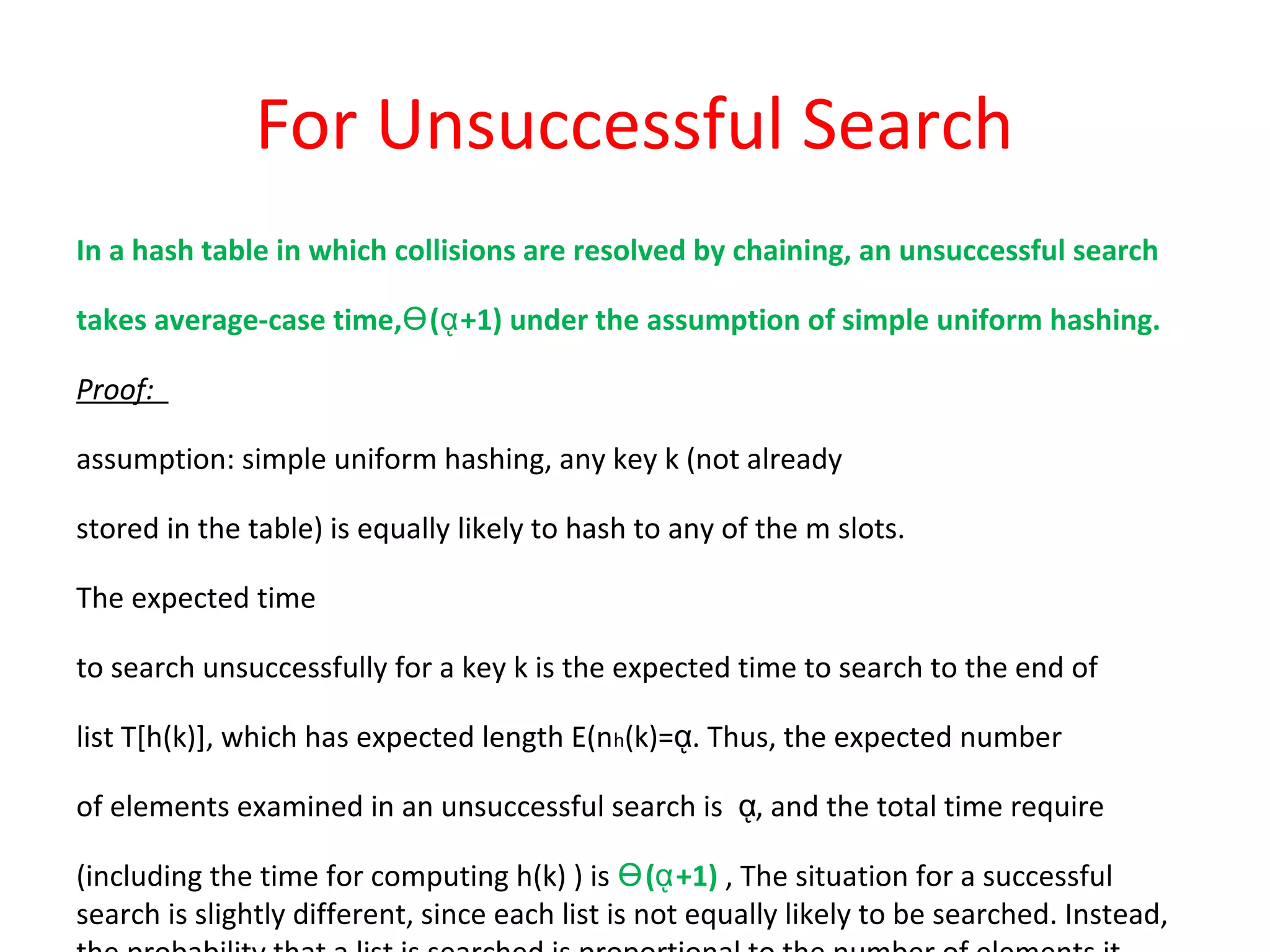 For Unsuccessful Search
In a hash table in which collisions are resolved by chaining, an unsuccessful search
takes average-case time‚ ( +1) under the assumption of simple uniform hashing.Ө ᾳ
Proof:
assumption: simple uniform hashing, any key k (not already
stored in the table) is equally likely to hash to any of the m slots.
The expected time
to search unsuccessfully for a key k is the expected time to search to the end of
list T[h(k)], which has expected length E(nh(k)= . Thus, the expected numberᾳ
of elements examined in an unsuccessful search is , and the total time requireᾳ
(including the time for computing h(k) ) is ( +1)Ө ᾳ ‚ The situation for a successful
search is slightly different, since each list is not equally likely to be searched. Instead,
 