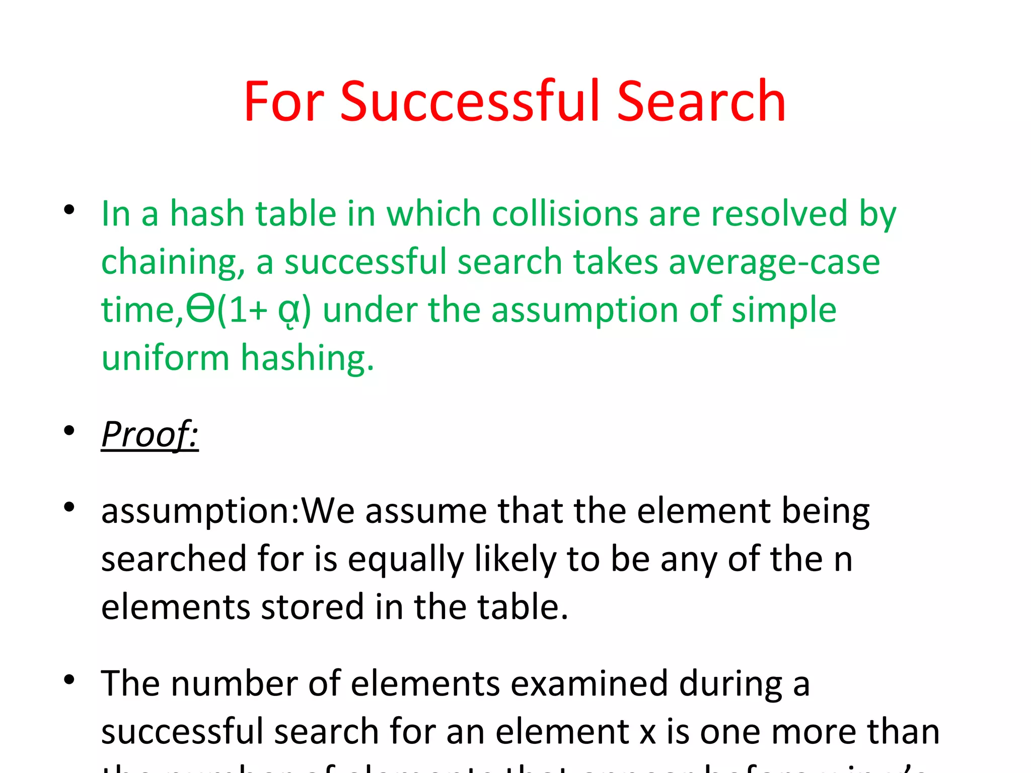 For Successful Search
• In a hash table in which collisions are resolved by
chaining, a successful search takes average-case
time‚ (1+ ) under the assumption of simpleӨ ᾳ
uniform hashing.
• Proof:
• assumption:We assume that the element being
searched for is equally likely to be any of the n
elements stored in the table.
• The number of elements examined during a
successful search for an element x is one more than
 