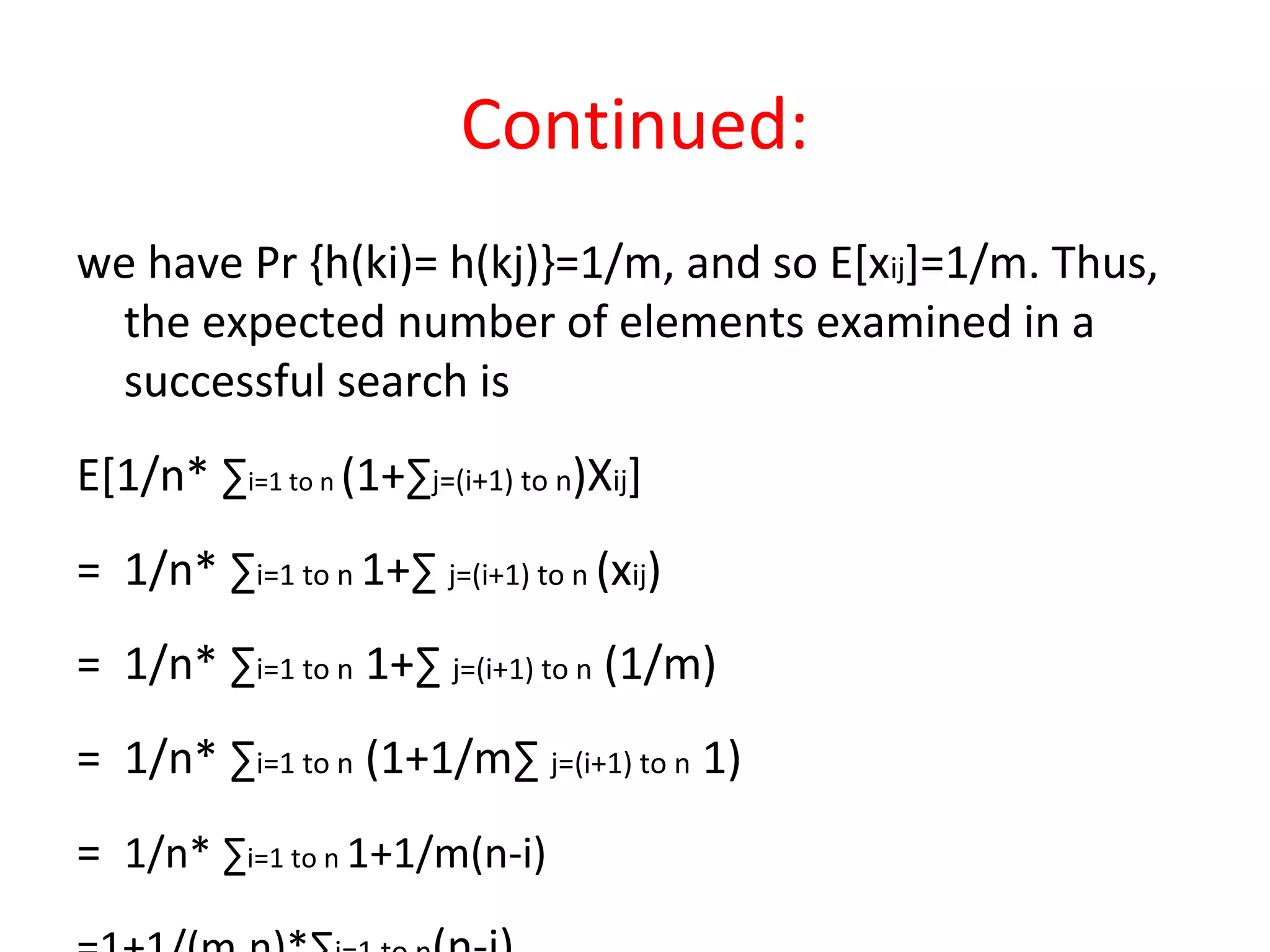 Continued:
we have Pr {h(ki)= h(kj)}=1/m, and so E[xij]=1/m. Thus,
the expected number of elements examined in a
successful search is
E[1/n* ∑i=1 to n (1+∑j=(i+1) to n)Xij]
= 1/n* ∑i=1 to n 1+∑ j=(i+1) to n (xij)
= 1/n* ∑i=1 to n 1+∑ j=(i+1) to n (1/m)
= 1/n* ∑i=1 to n (1+1/m∑ j=(i+1) to n 1)
= 1/n* ∑i=1 to n 1+1/m(n-i)
 