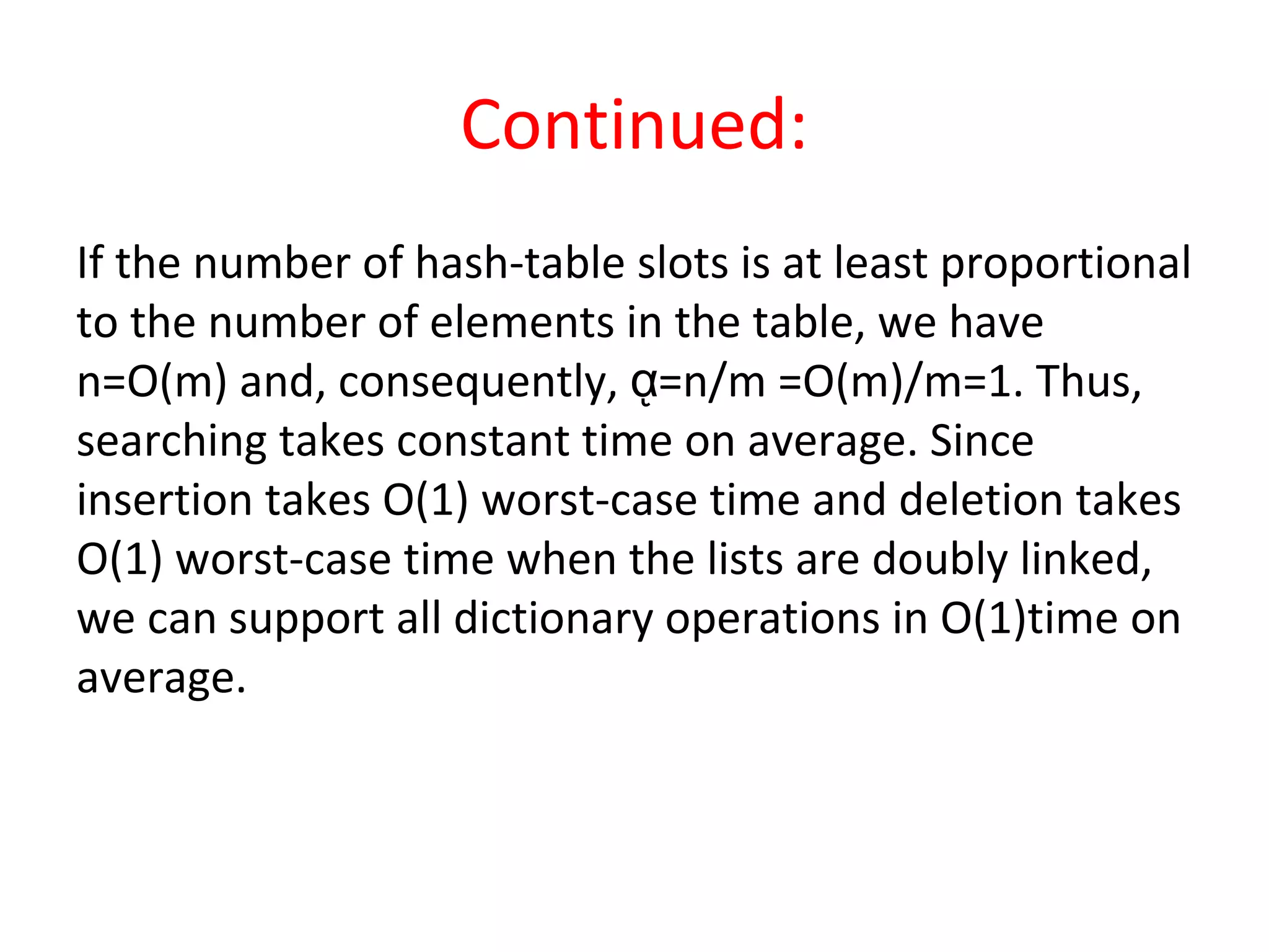Continued:
If the number of hash-table slots is at least proportional
to the number of elements in the table, we have
n=O(m) and, consequently, =n/m =O(m)/m=1. Thus,ᾳ
searching takes constant time on average. Since
insertion takes O(1) worst-case time and deletion takes
O(1) worst-case time when the lists are doubly linked,
we can support all dictionary operations in O(1)time on
average.
 