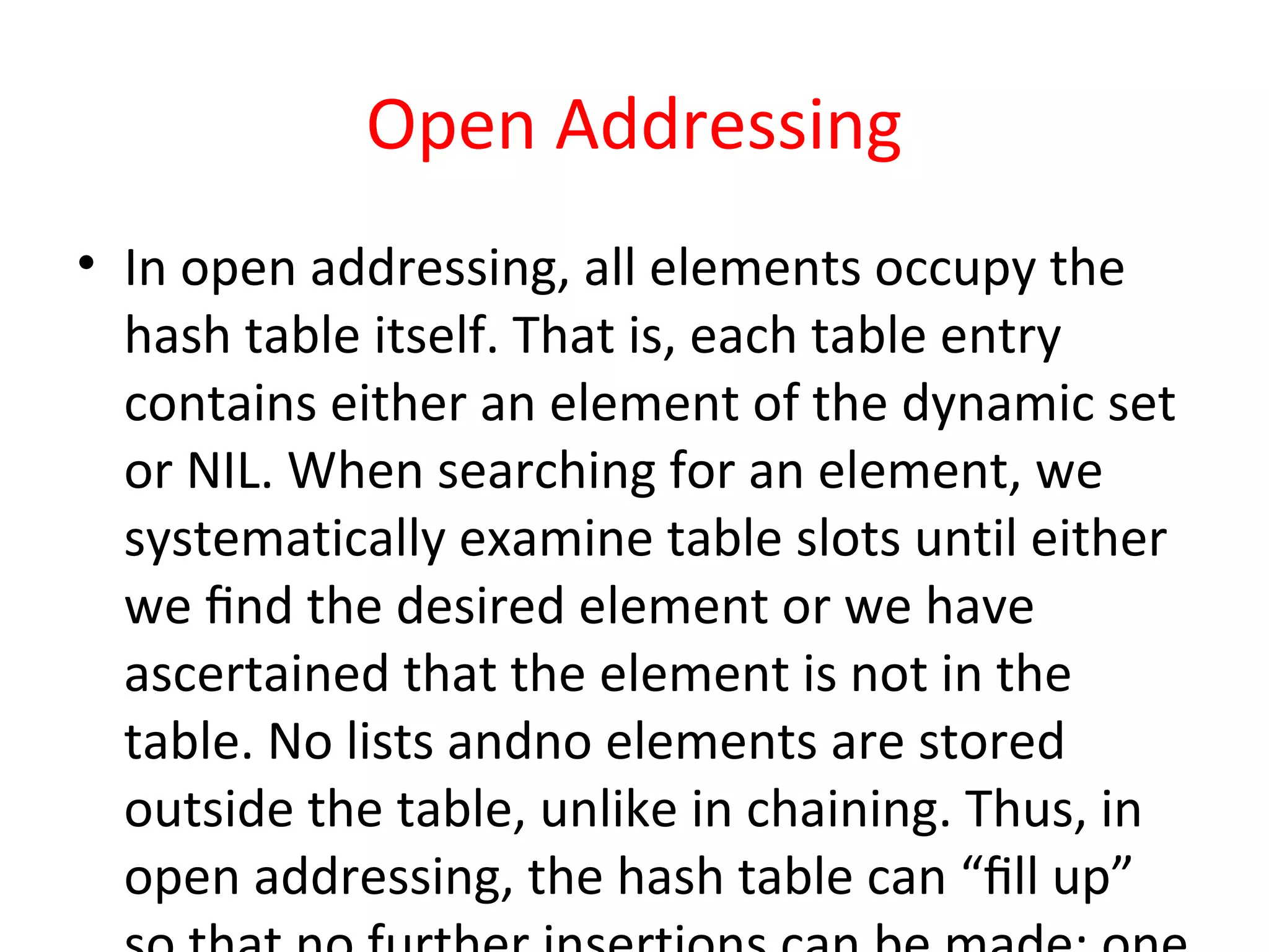 Open Addressing
• In open addressing, all elements occupy the
hash table itself. That is, each table entry
contains either an element of the dynamic set
or NIL. When searching for an element, we
systematically examine table slots until either
we ﬁnd the desired element or we have
ascertained that the element is not in the
table. No lists andno elements are stored
outside the table, unlike in chaining. Thus, in
open addressing, the hash table can “ﬁll up”
 