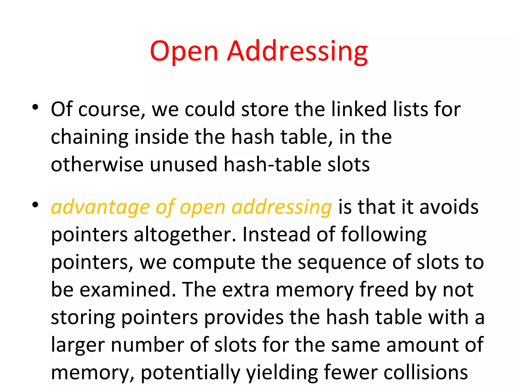 Open Addressing
• Of course, we could store the linked lists for
chaining inside the hash table, in the
otherwise unused hash-table slots
• advantage of open addressing is that it avoids
pointers altogether. Instead of following
pointers, we compute the sequence of slots to
be examined. The extra memory freed by not
storing pointers provides the hash table with a
larger number of slots for the same amount of
memory, potentially yielding fewer collisions
 