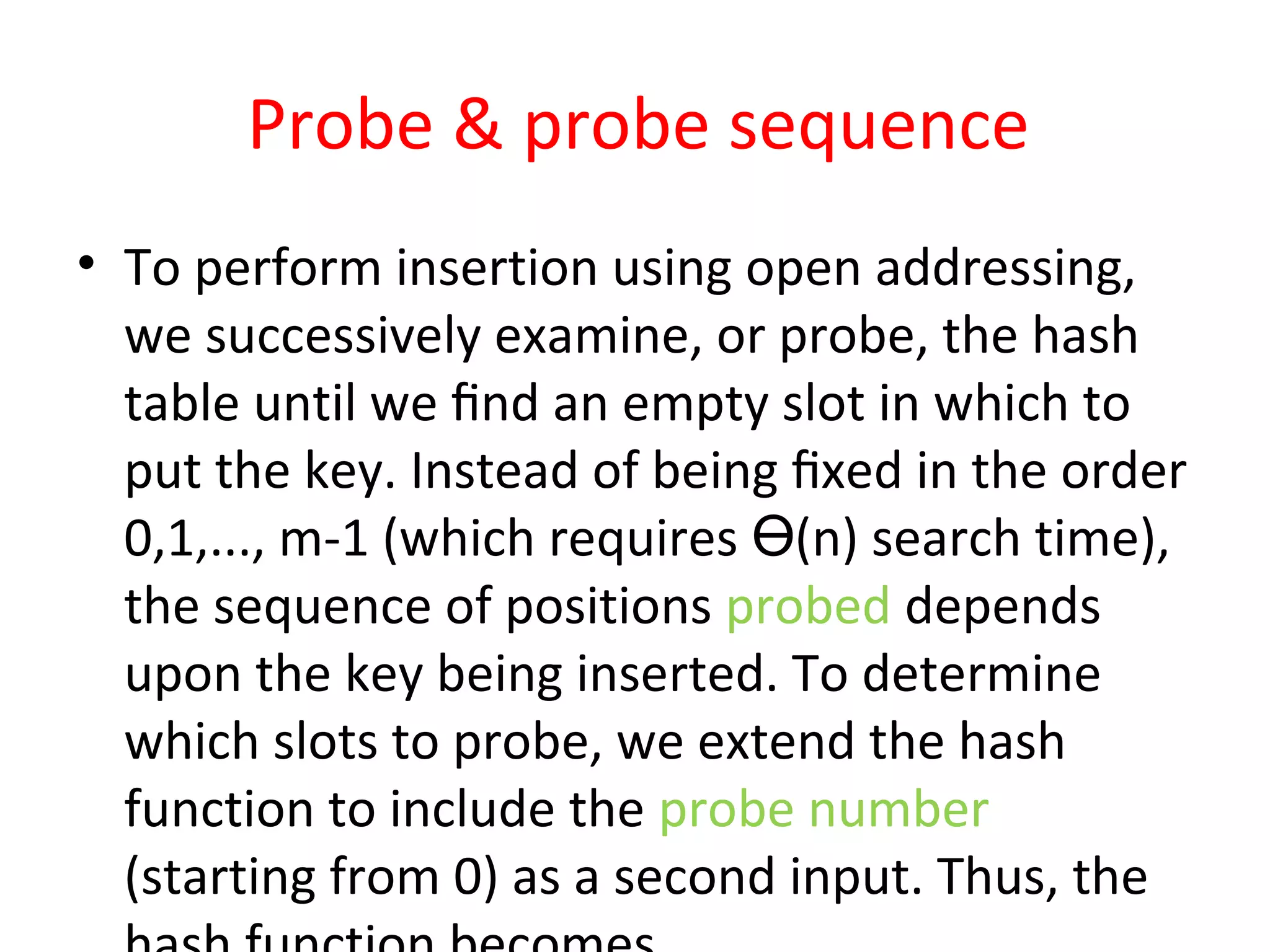 Probe & probe sequence
• To perform insertion using open addressing,
we successively examine, or probe, the hash
table until we ﬁnd an empty slot in which to
put the key. Instead of being ﬁxed in the order
0,1,..., m-1 (which requires (n) search time),Ө
the sequence of positions probed depends
upon the key being inserted. To determine
which slots to probe, we extend the hash
function to include the probe number
(starting from 0) as a second input. Thus, the
 
