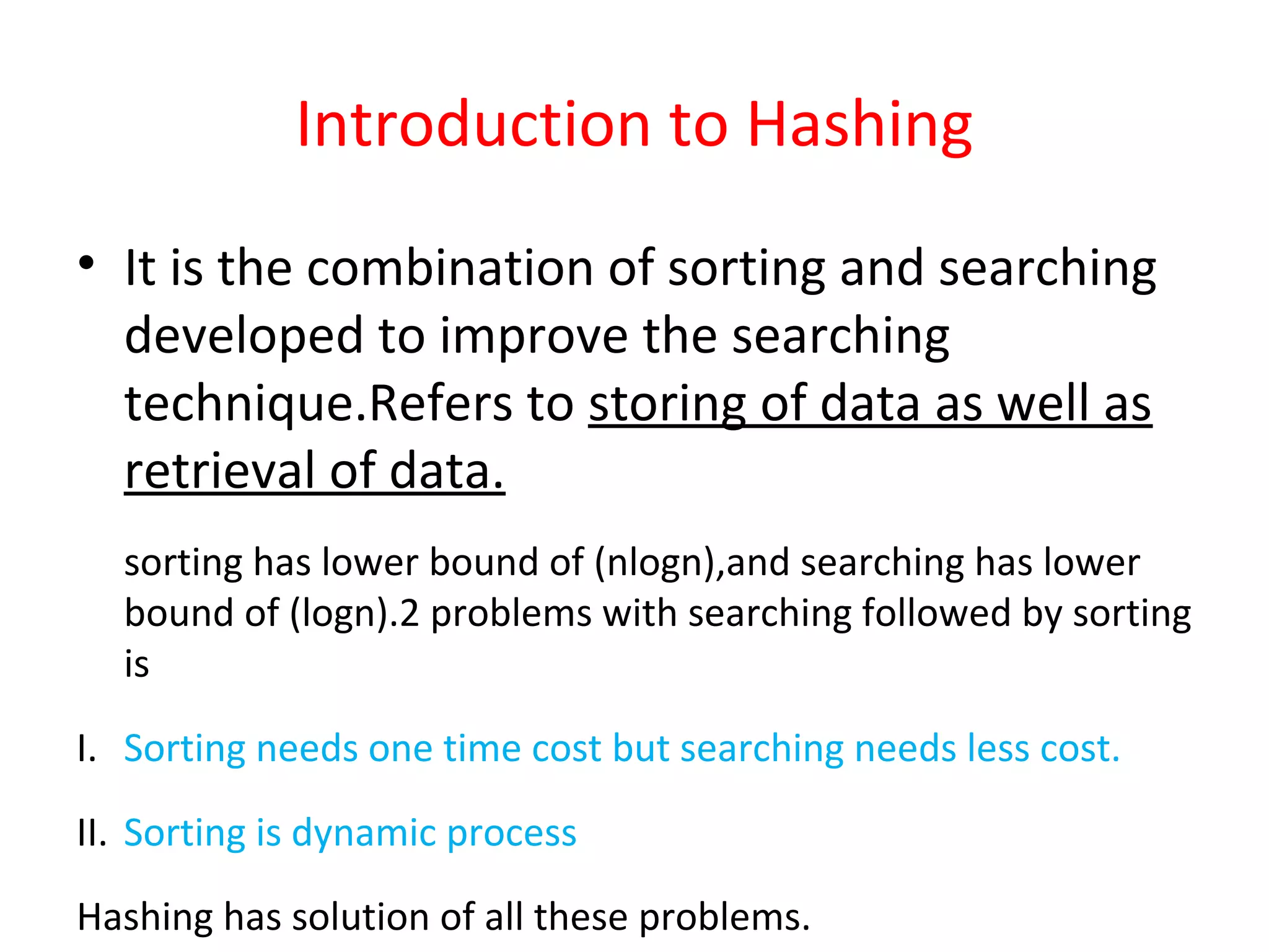 Introduction to Hashing
• It is the combination of sorting and searching
developed to improve the searching
technique.Refers to storing of data as well as
retrieval of data.
sorting has lower bound of (nlogn),and searching has lower
bound of (logn).2 problems with searching followed by sorting
is
I. Sorting needs one time cost but searching needs less cost.
II. Sorting is dynamic process
Hashing has solution of all these problems.
 