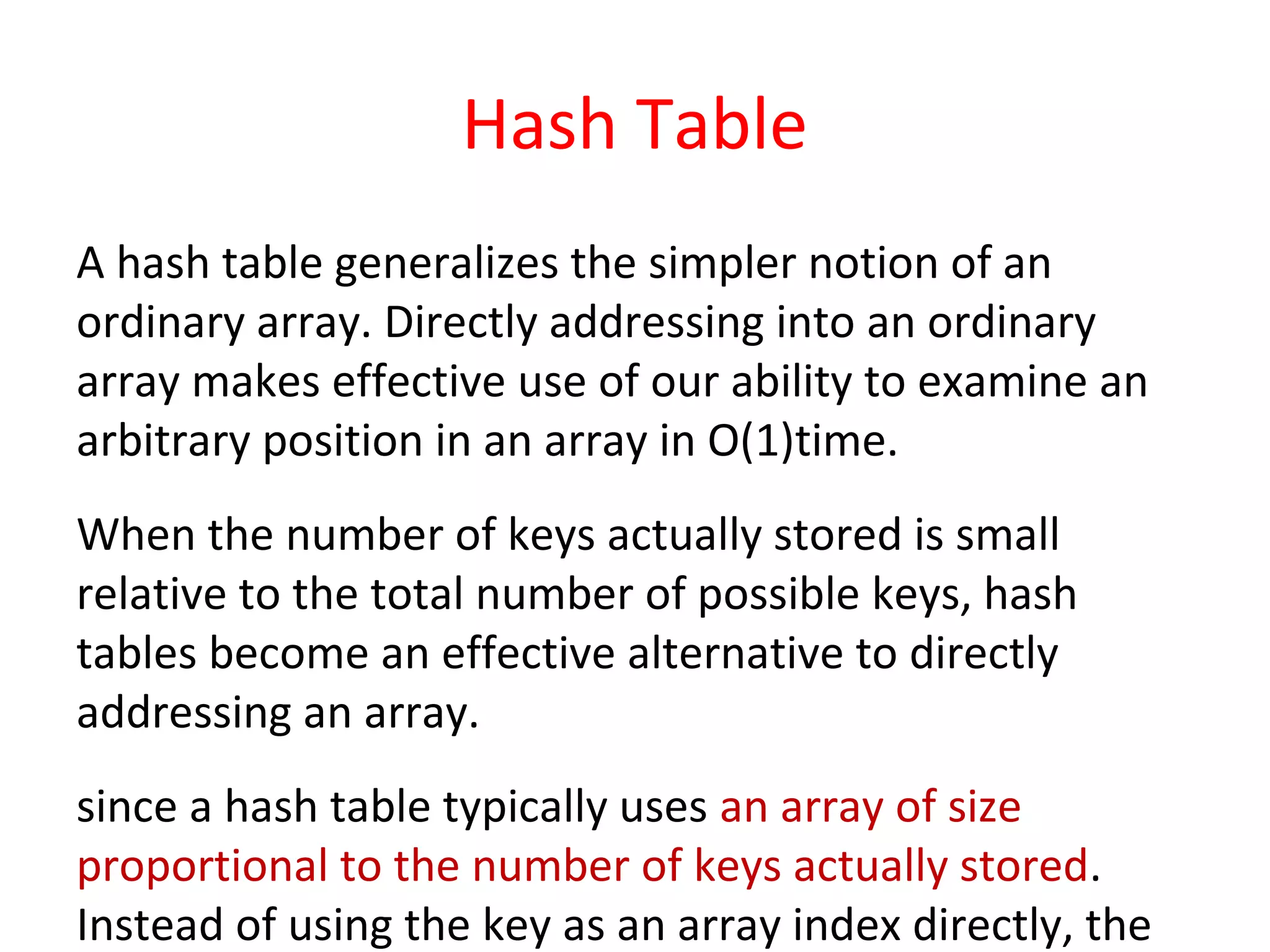 Hash Table
A hash table generalizes the simpler notion of an
ordinary array. Directly addressing into an ordinary
array makes effective use of our ability to examine an
arbitrary position in an array in O(1)time.
When the number of keys actually stored is small
relative to the total number of possible keys, hash
tables become an effective alternative to directly
addressing an array.
since a hash table typically uses an array of size
proportional to the number of keys actually stored.
Instead of using the key as an array index directly, the
 