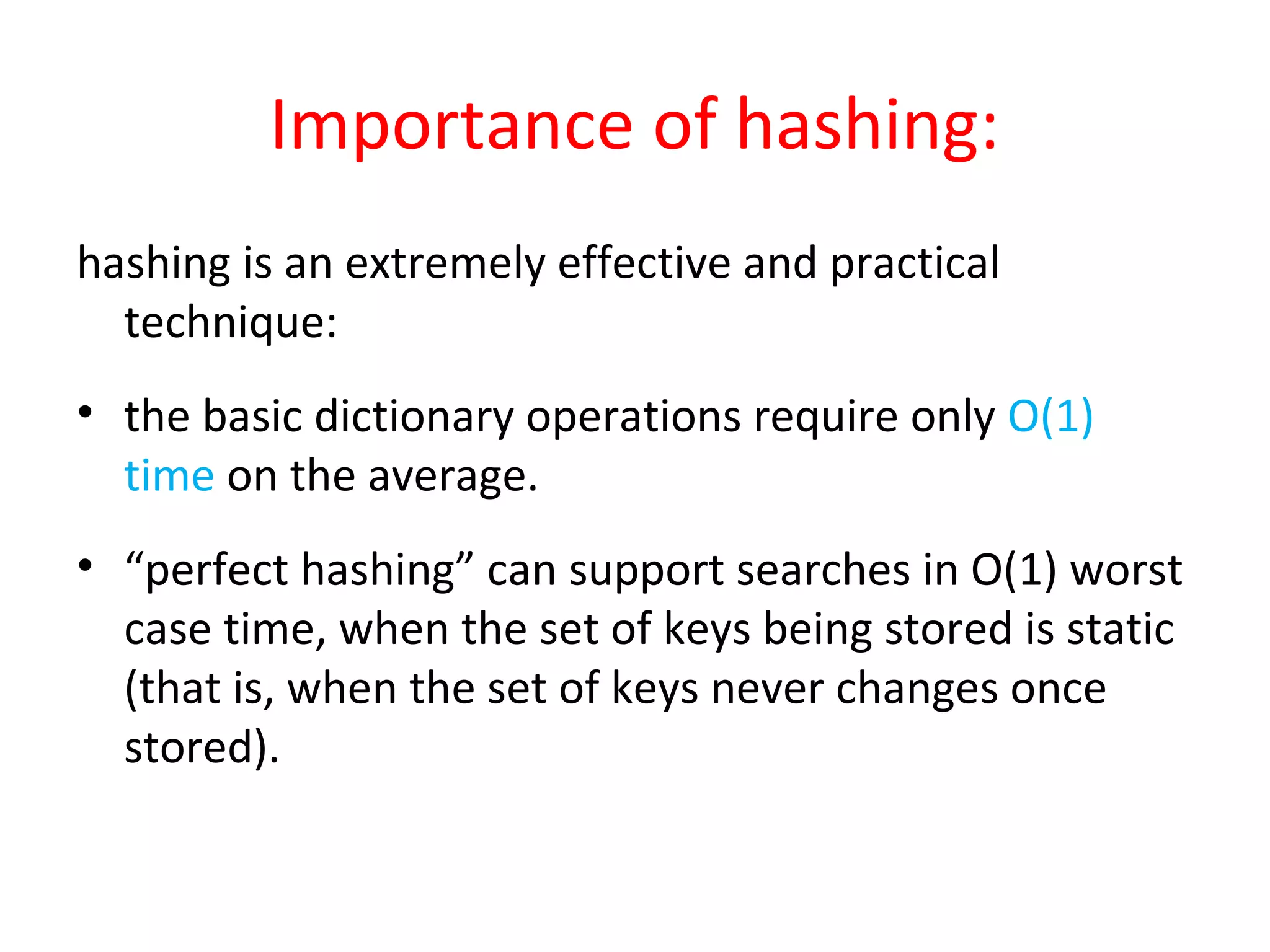 Importance of hashing:
hashing is an extremely effective and practical
technique:
• the basic dictionary operations require only O(1)
time on the average.
• “perfect hashing” can support searches in O(1) worst
case time, when the set of keys being stored is static
(that is, when the set of keys never changes once
stored).
 