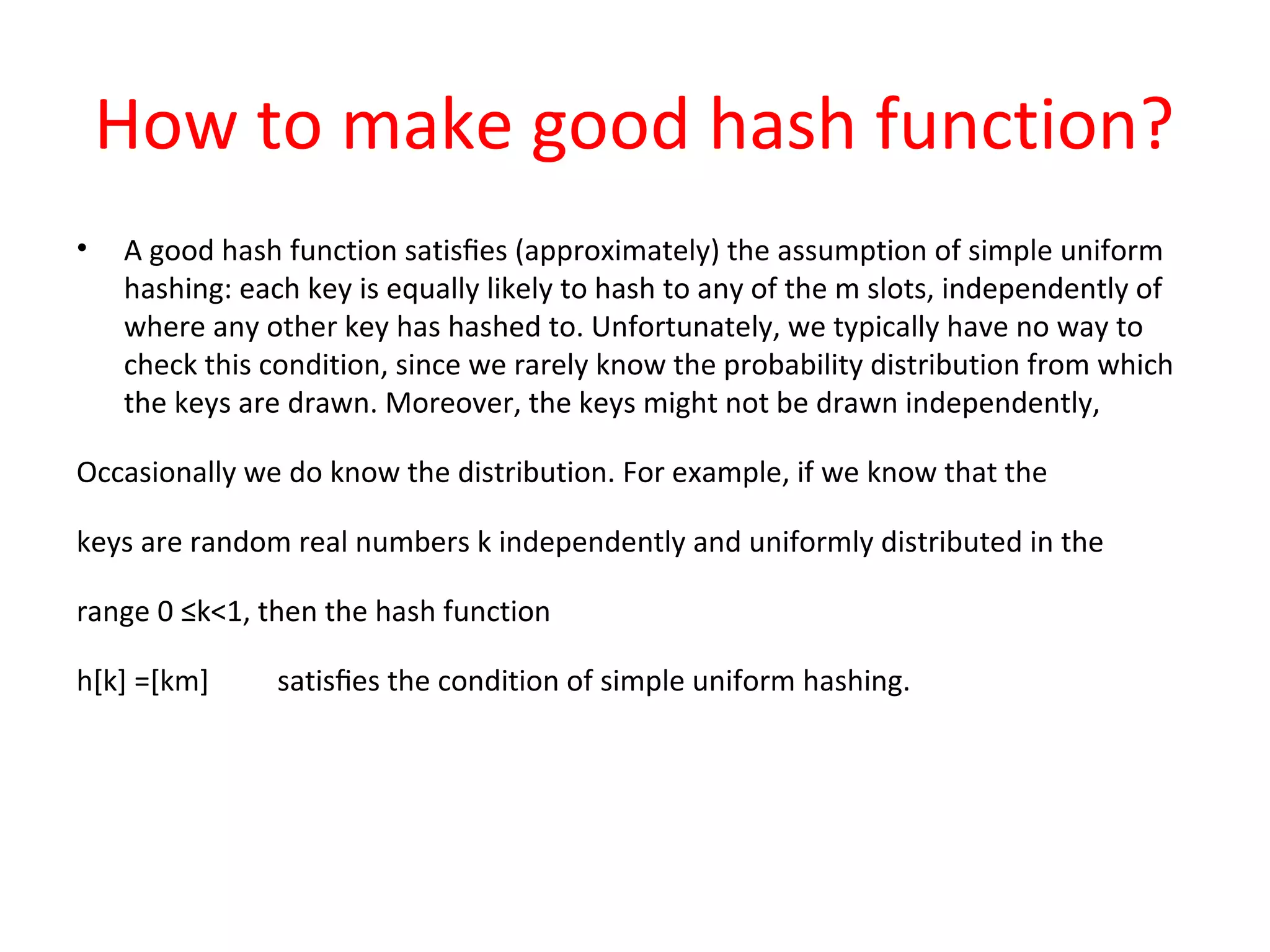 How to make good hash function?
• A good hash function satisﬁes (approximately) the assumption of simple uniform
hashing: each key is equally likely to hash to any of the m slots, independently of
where any other key has hashed to. Unfortunately, we typically have no way to
check this condition, since we rarely know the probability distribution from which
the keys are drawn. Moreover, the keys might not be drawn independently,
Occasionally we do know the distribution. For example, if we know that the
keys are random real numbers k independently and uniformly distributed in the
range 0 ≤k<1, then the hash function
h[k] =[km] satisﬁes the condition of simple uniform hashing.
 
