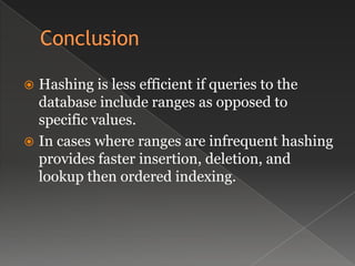  Hashing is less efficient if queries to the
database include ranges as opposed to
specific values.
 In cases where ranges are infrequent hashing
provides faster insertion, deletion, and
lookup then ordered indexing.
 