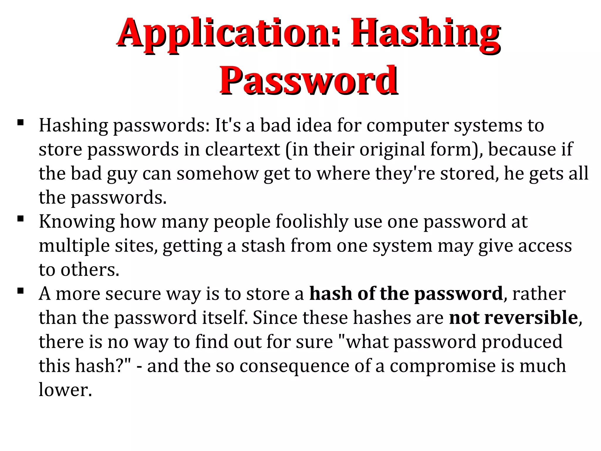 Application: HashingApplication: Hashing
PasswordPassword
 Hashing passwords: It's a bad idea for computer systems to
store passwords in cleartext (in their original form), because if
the bad guy can somehow get to where they're stored, he gets all
the passwords.
 Knowing how many people foolishly use one password at
multiple sites, getting a stash from one system may give access
to others.
 A more secure way is to store a hash of the password, rather
than the password itself. Since these hashes are not reversible,
there is no way to find out for sure "what password produced
this hash?" - and the so consequence of a compromise is much
lower.
 