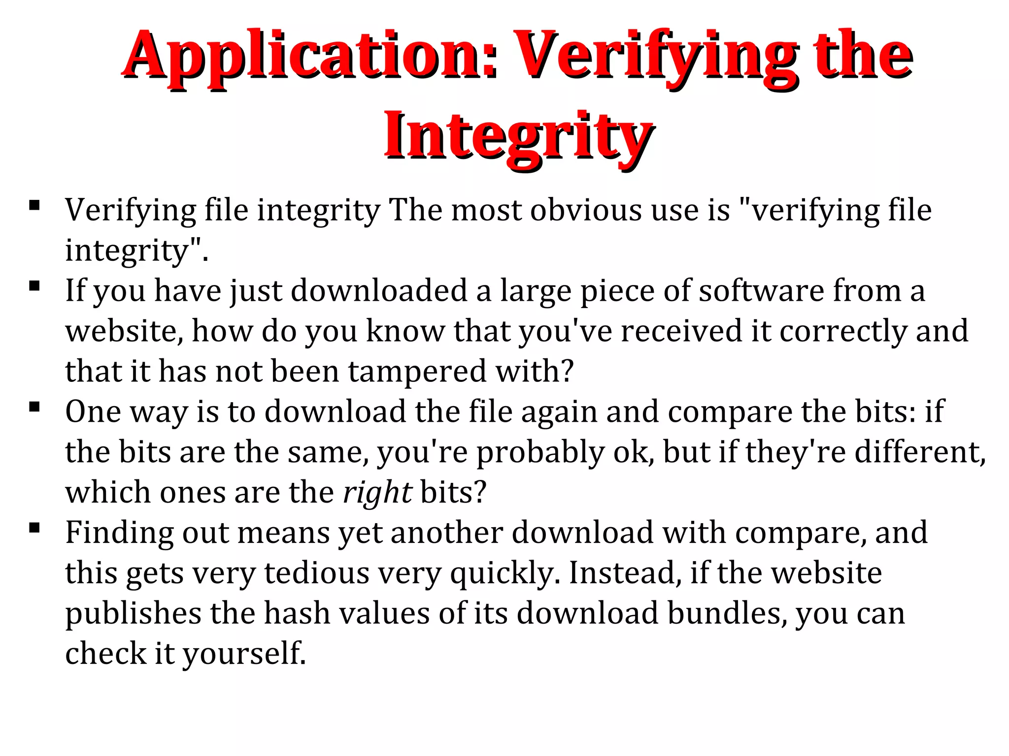 Application: Verifying theApplication: Verifying the
IntegrityIntegrity
 Verifying file integrity The most obvious use is "verifying file
integrity".
 If you have just downloaded a large piece of software from a
website, how do you know that you've received it correctly and
that it has not been tampered with?
 One way is to download the file again and compare the bits: if
the bits are the same, you're probably ok, but if they're different,
which ones are the right bits?
 Finding out means yet another download with compare, and
this gets very tedious very quickly. Instead, if the website
publishes the hash values of its download bundles, you can
check it yourself.
 