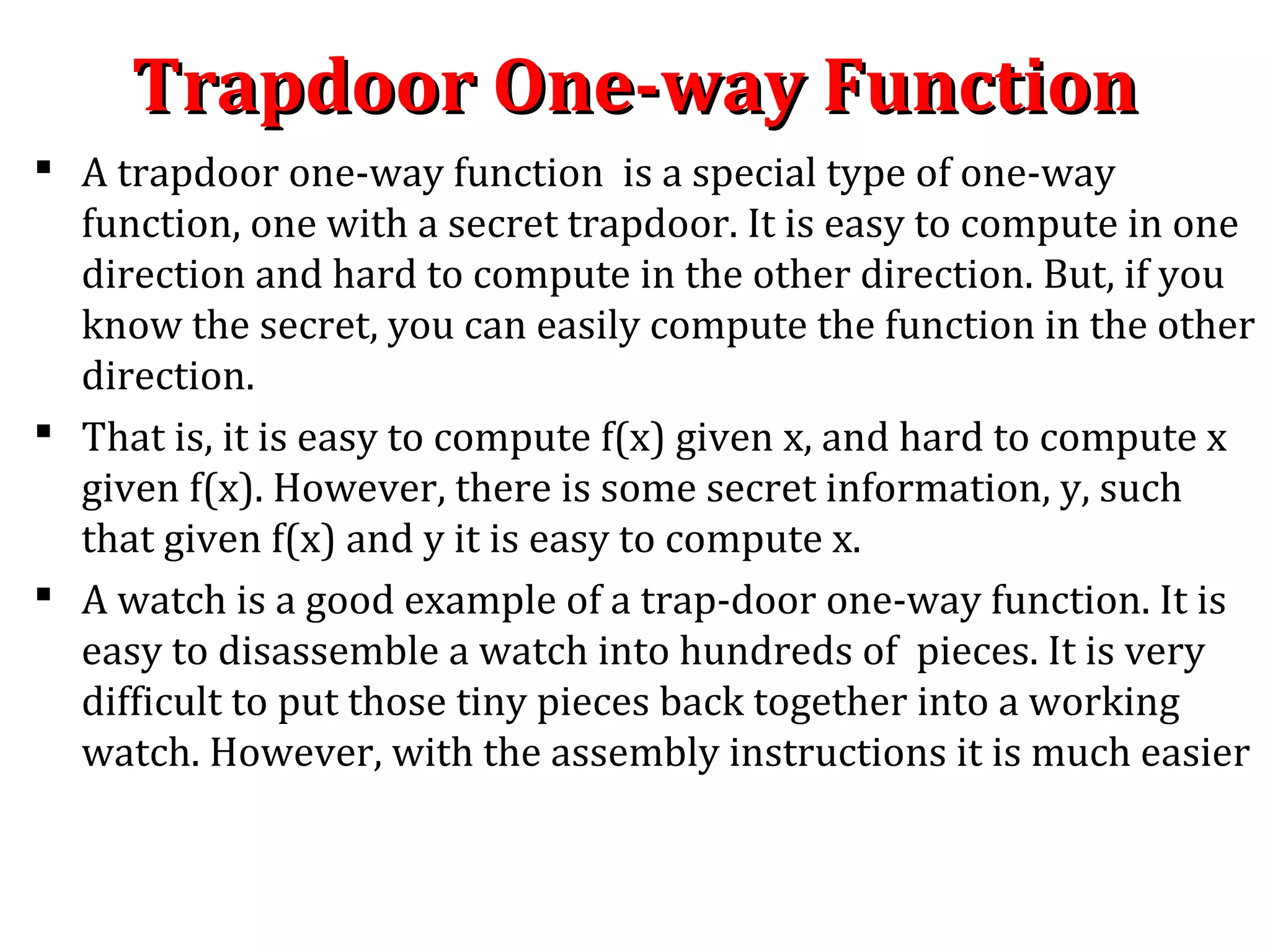 Trapdoor One-way FunctionTrapdoor One-way Function
 A trapdoor one-way function is a special type of one-way
function, one with a secret trapdoor. It is easy to compute in one
direction and hard to compute in the other direction. But, if you
know the secret, you can easily compute the function in the other
direction.
 That is, it is easy to compute f(x) given x, and hard to compute x
given f(x). However, there is some secret information, y, such
that given f(x) and y it is easy to compute x.
 A watch is a good example of a trap-door one-way function. It is
easy to disassemble a watch into hundreds of pieces. It is very
difficult to put those tiny pieces back together into a working
watch. However, with the assembly instructions it is much easier
 