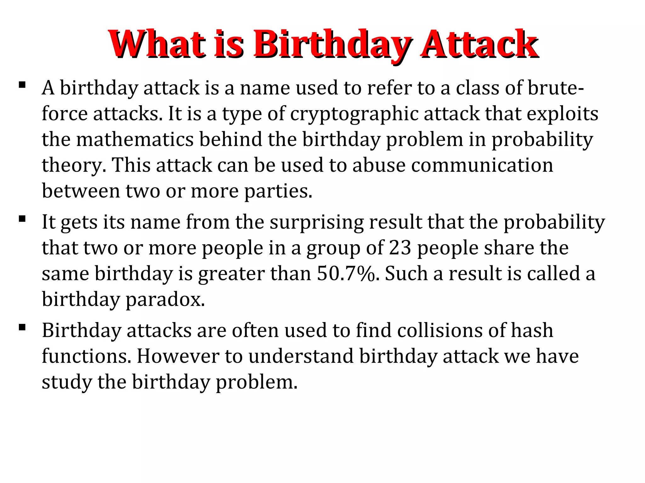 What is Birthday AttackWhat is Birthday Attack
 A birthday attack is a name used to refer to a class of brute-
force attacks. It is a type of cryptographic attack that exploits
the mathematics behind the birthday problem in probability
theory. This attack can be used to abuse communication
between two or more parties.
 It gets its name from the surprising result that the probability
that two or more people in a group of 23 people share the
same birthday is greater than 50.7%. Such a result is called a
birthday paradox.
 Birthday attacks are often used to find collisions of hash
functions. However to understand birthday attack we have
study the birthday problem.
 