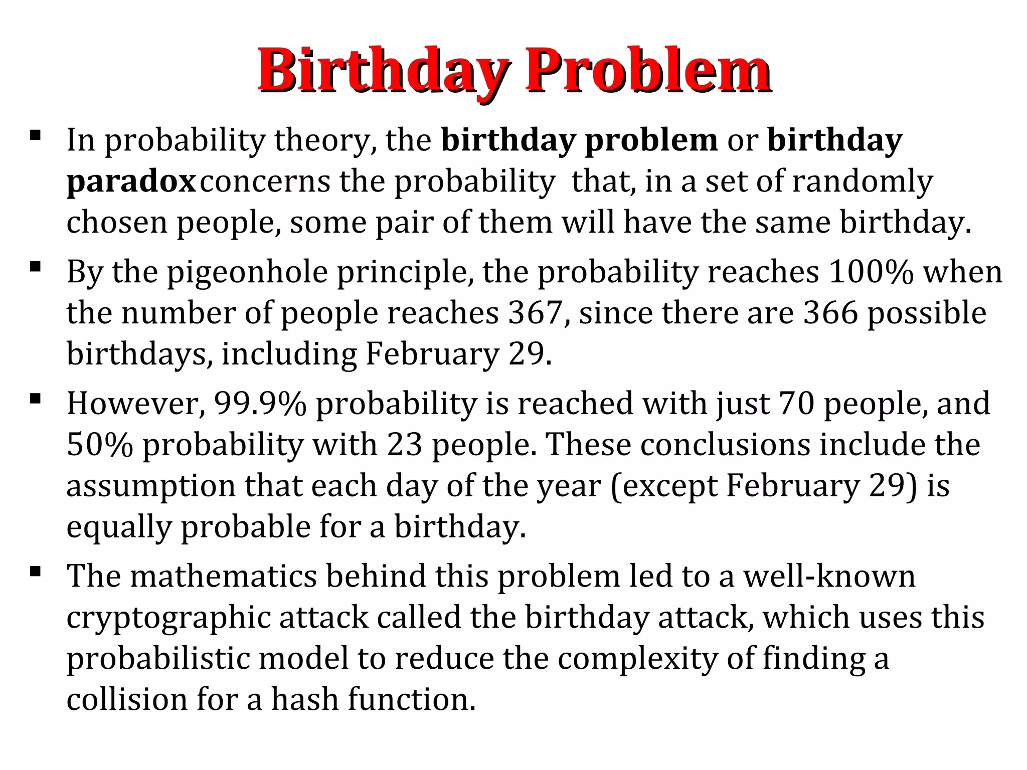 Birthday ProblemBirthday Problem
 In probability theory, the birthday problem or birthday
paradoxconcerns the probability that, in a set of randomly
chosen people, some pair of them will have the same birthday.
 By the pigeonhole principle, the probability reaches 100% when
the number of people reaches 367, since there are 366 possible
birthdays, including February 29.
 However, 99.9% probability is reached with just 70 people, and
50% probability with 23 people. These conclusions include the
assumption that each day of the year (except February 29) is
equally probable for a birthday.
 The mathematics behind this problem led to a well-known
cryptographic attack called the birthday attack, which uses this
probabilistic model to reduce the complexity of finding a
collision for a hash function.
 