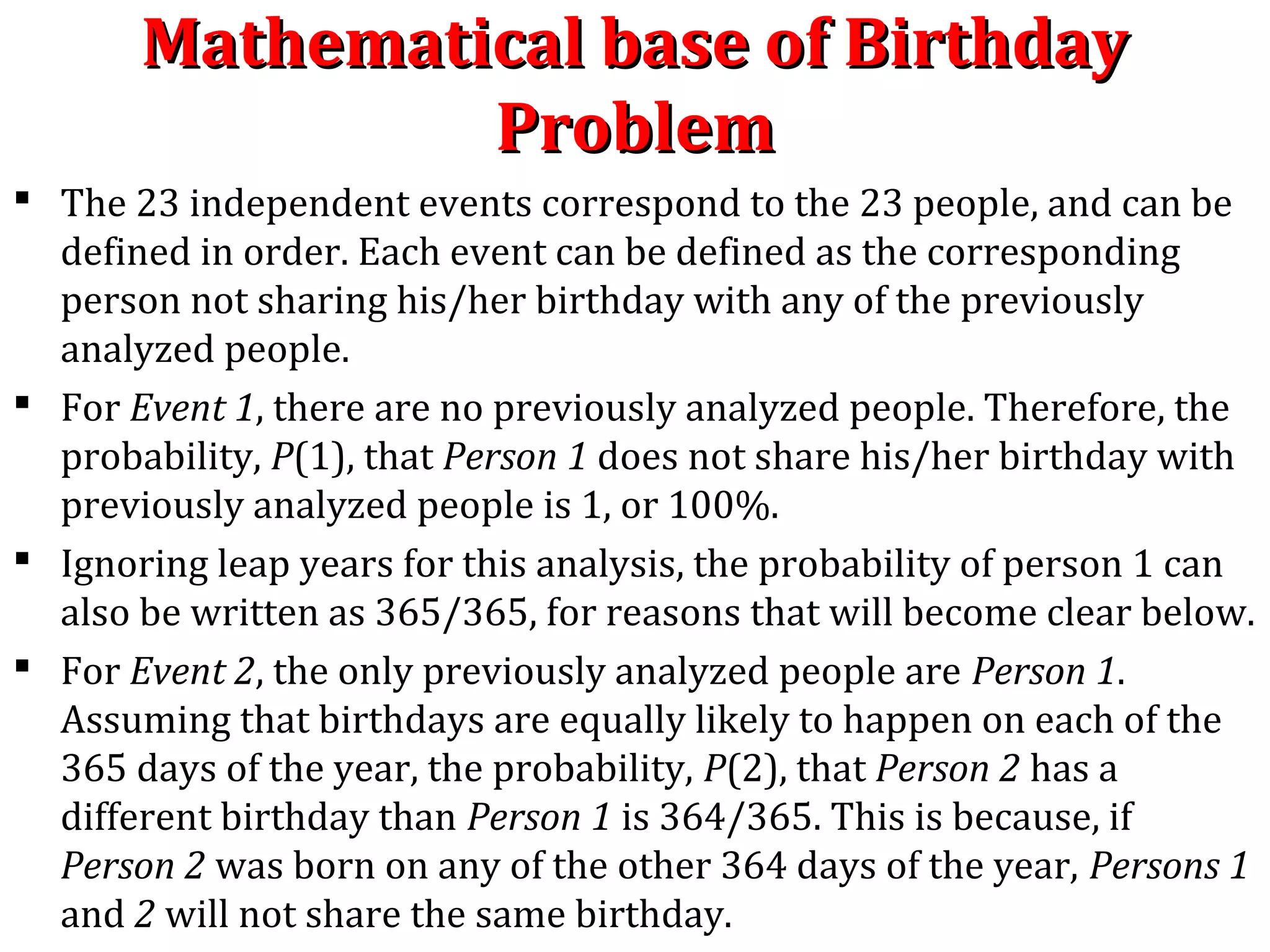 Mathematical base of BirthdayMathematical base of Birthday
ProblemProblem
 The 23 independent events correspond to the 23 people, and can be
defined in order. Each event can be defined as the corresponding
person not sharing his/her birthday with any of the previously
analyzed people.
 For Event 1, there are no previously analyzed people. Therefore, the
probability, P(1), that Person 1 does not share his/her birthday with
previously analyzed people is 1, or 100%.
 Ignoring leap years for this analysis, the probability of person 1 can
also be written as 365/365, for reasons that will become clear below.
 For Event 2, the only previously analyzed people are Person 1.
Assuming that birthdays are equally likely to happen on each of the
365 days of the year, the probability, P(2), that Person 2 has a
different birthday than Person 1 is 364/365. This is because, if
Person 2 was born on any of the other 364 days of the year, Persons 1
and 2 will not share the same birthday.
 