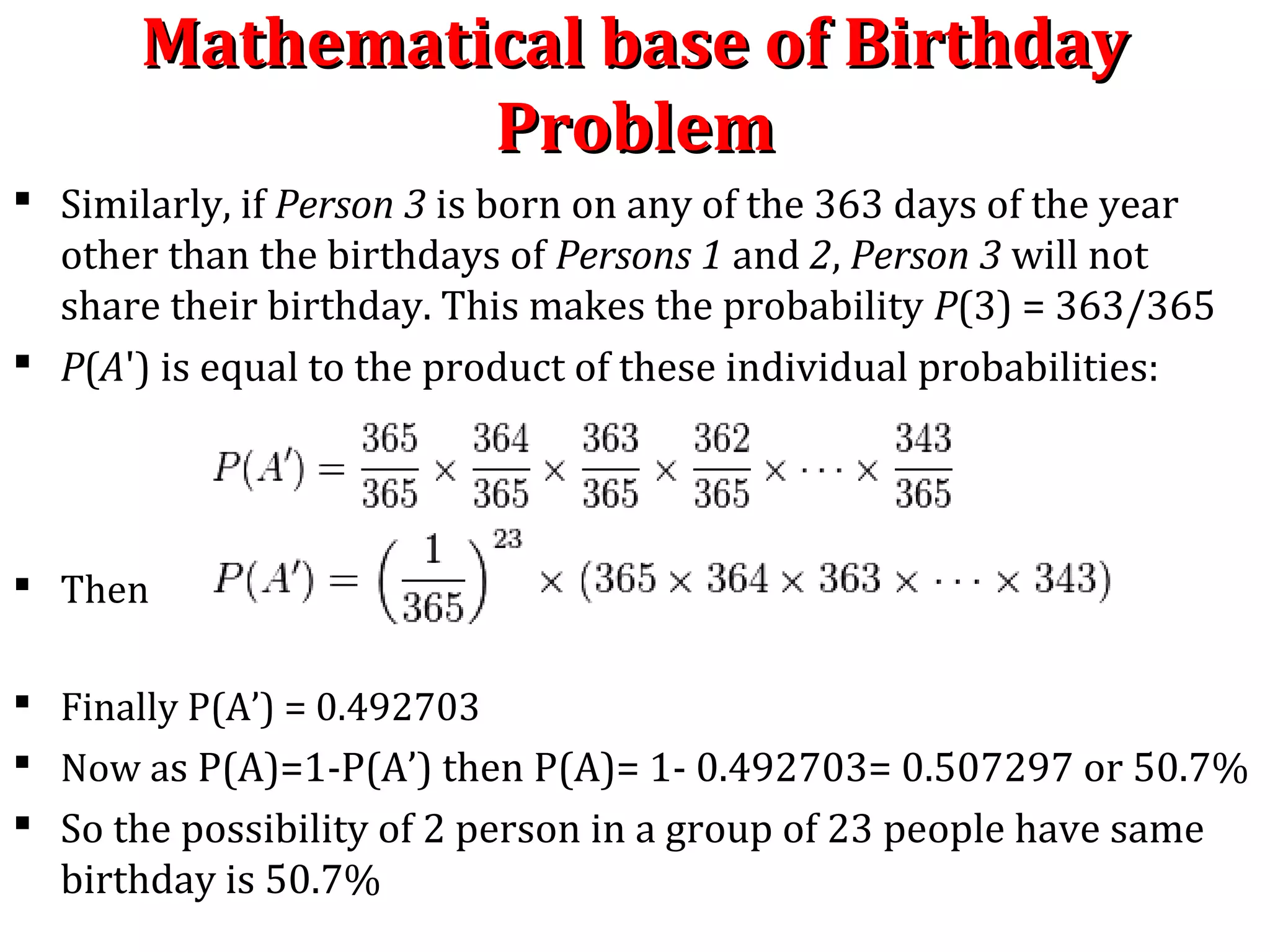 Mathematical base of BirthdayMathematical base of Birthday
ProblemProblem
 Similarly, if Person 3 is born on any of the 363 days of the year
other than the birthdays of Persons 1 and 2, Person 3 will not
share their birthday. This makes the probability P(3) = 363/365
 P(A') is equal to the product of these individual probabilities:
 Then
 Finally P(A’) = 0.492703
 Now as P(A)=1-P(A’) then P(A)= 1- 0.492703= 0.507297 or 50.7%
 So the possibility of 2 person in a group of 23 people have same
birthday is 50.7%
 
