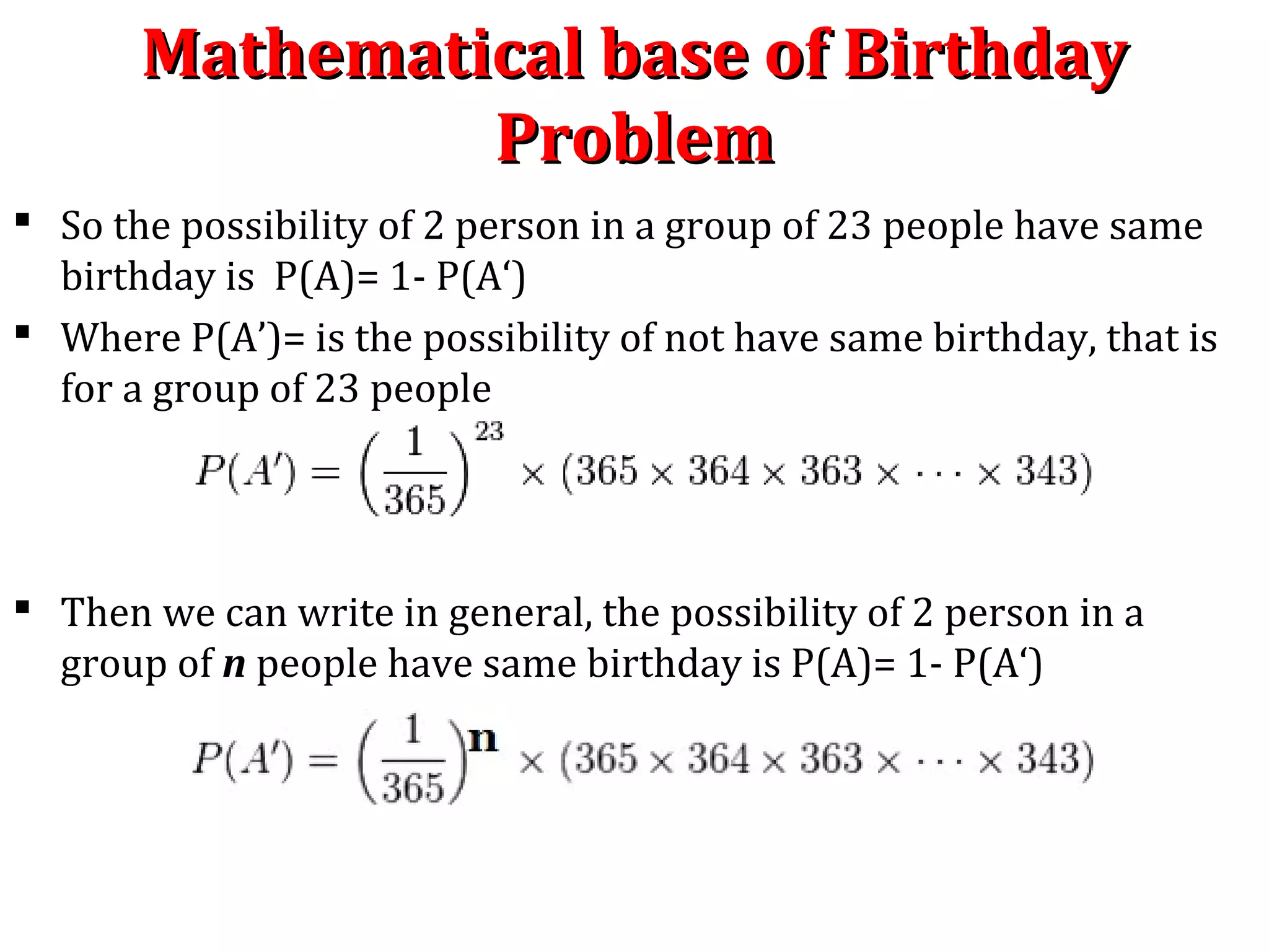 Mathematical base of BirthdayMathematical base of Birthday
ProblemProblem
 So the possibility of 2 person in a group of 23 people have same
birthday is P(A)= 1- P(A‘)
 Where P(A’)= is the possibility of not have same birthday, that is
for a group of 23 people
 Then we can write in general, the possibility of 2 person in a
group of n people have same birthday is P(A)= 1- P(A‘)
 