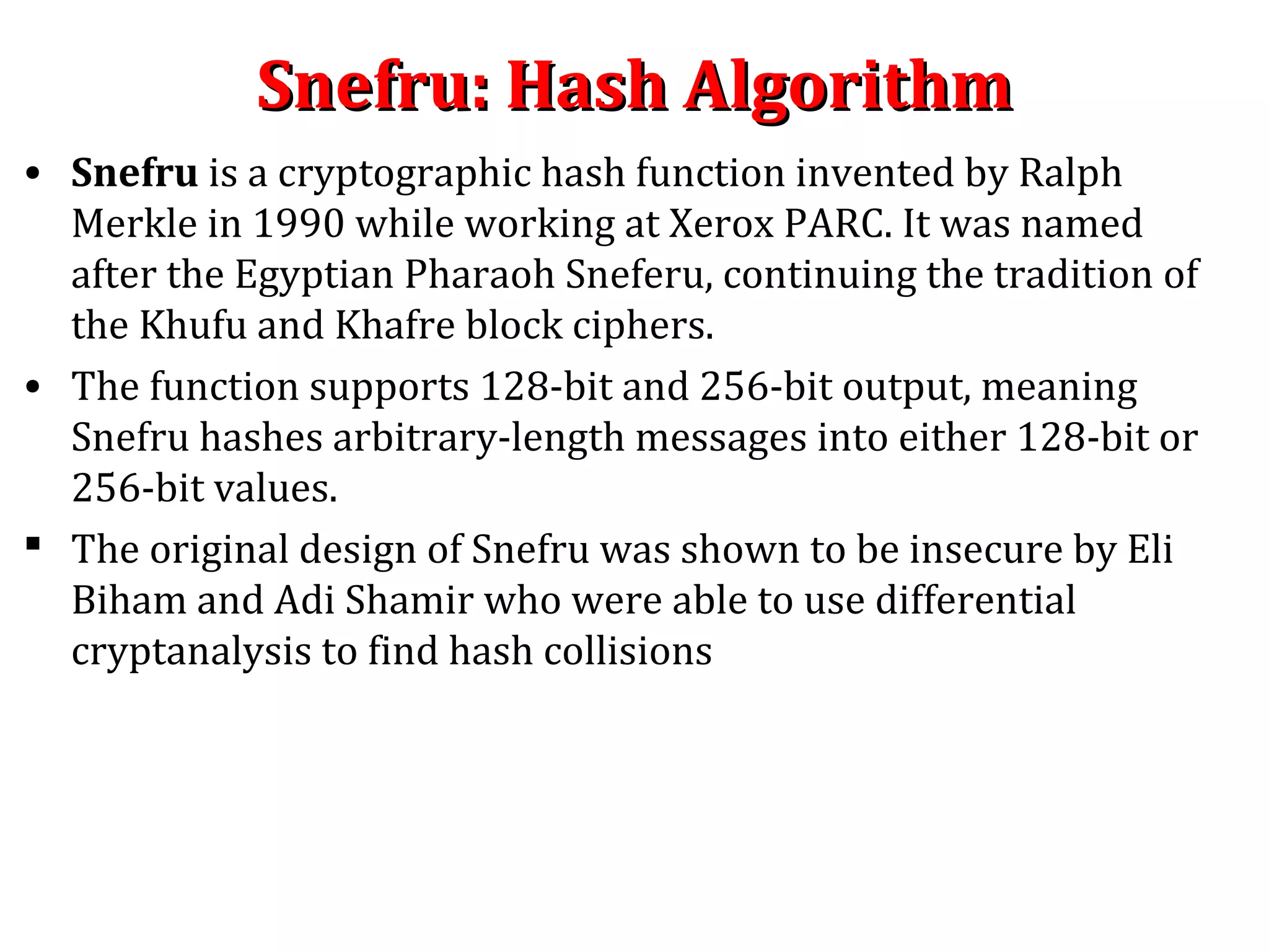 Snefru: Hash AlgorithmSnefru: Hash Algorithm
• Snefru is a cryptographic hash function invented by Ralph
Merkle in 1990 while working at Xerox PARC. It was named
after the Egyptian Pharaoh Sneferu, continuing the tradition of
the Khufu and Khafre block ciphers.
• The function supports 128-bit and 256-bit output, meaning
Snefru hashes arbitrary-length messages into either 128-bit or
256-bit values.
 The original design of Snefru was shown to be insecure by Eli
Biham and Adi Shamir who were able to use differential
cryptanalysis to find hash collisions
 