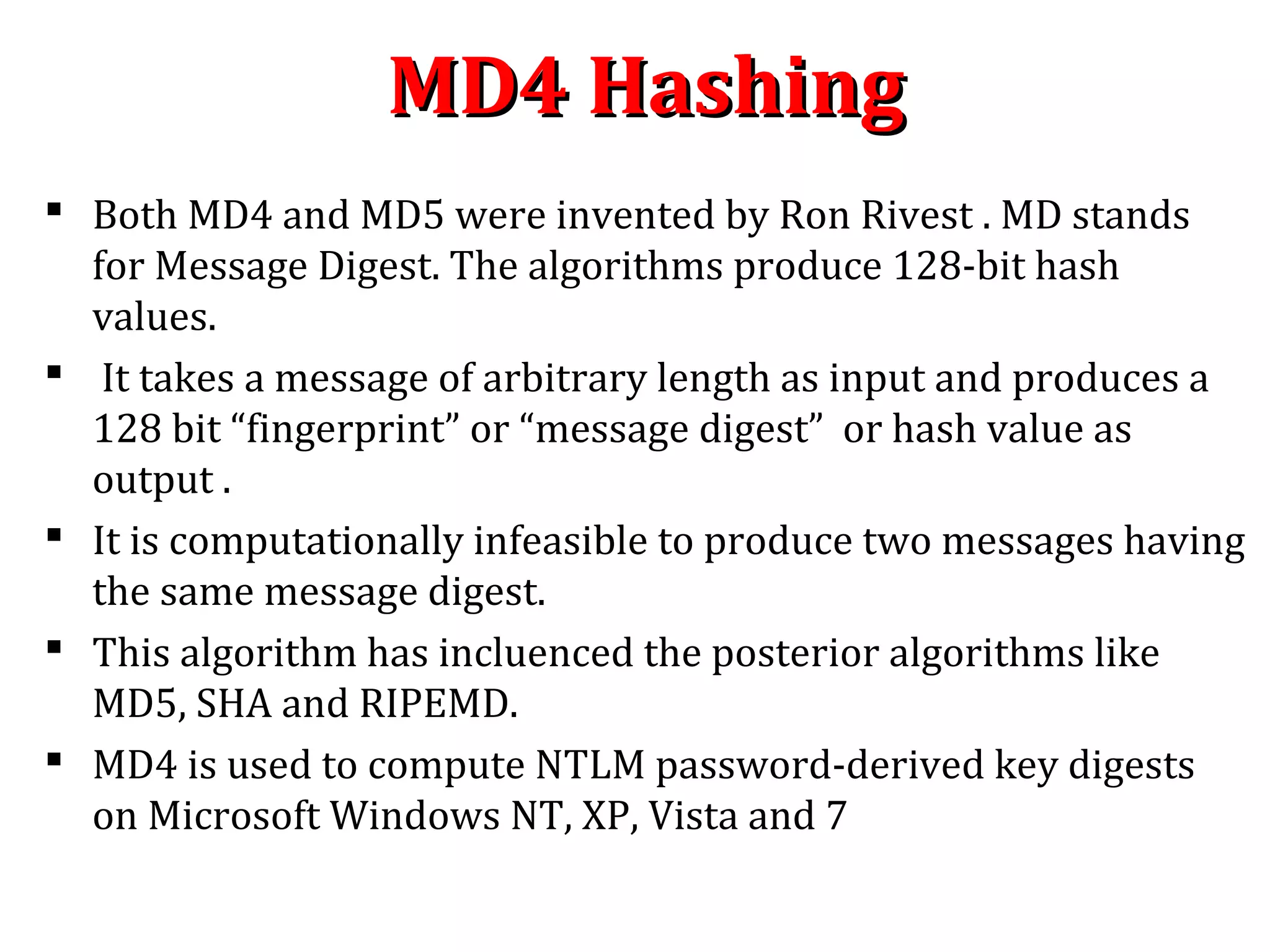 MD4 HashingMD4 Hashing
 Both MD4 and MD5 were invented by Ron Rivest . MD stands
for Message Digest. The algorithms produce 128-bit hash
values.
 It takes a message of arbitrary length as input and produces a
128 bit “fingerprint” or “message digest” or hash value as
output .
 It is computationally infeasible to produce two messages having
the same message digest.
 This algorithm has incluenced the posterior algorithms like
MD5, SHA and RIPEMD.
 MD4 is used to compute NTLM password-derived key digests
on Microsoft Windows NT, XP, Vista and 7
 