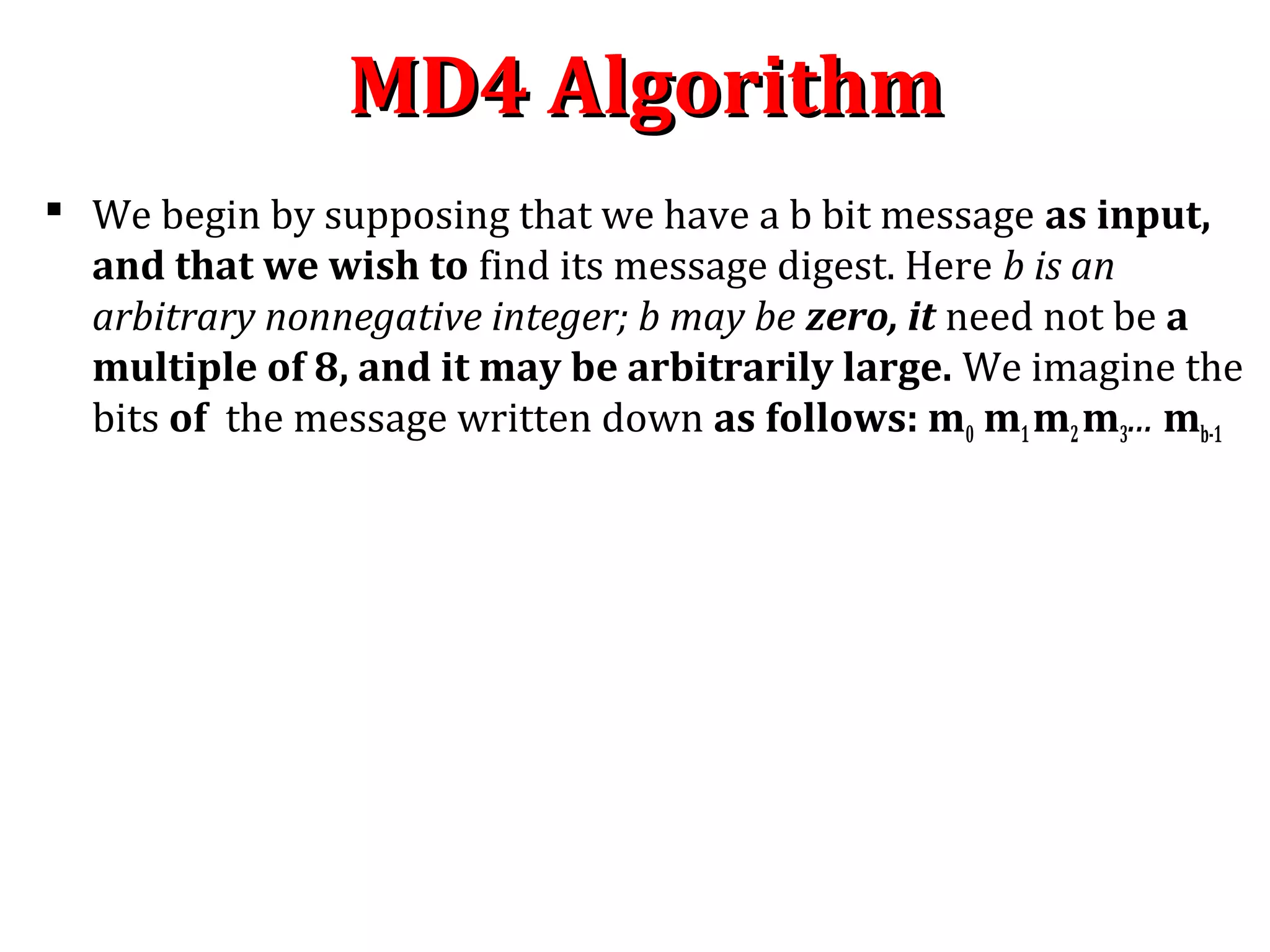 MD4 AlgorithmMD4 Algorithm
 We begin by supposing that we have a b bit message as input,
and that we wish to find its message digest. Here b is an
arbitrary nonnegative integer; b may be zero, it need not be a
multiple of 8, and it may be arbitrarily large. We imagine the
bits of the message written down as follows: m0 m1m2m3... mb-1
 