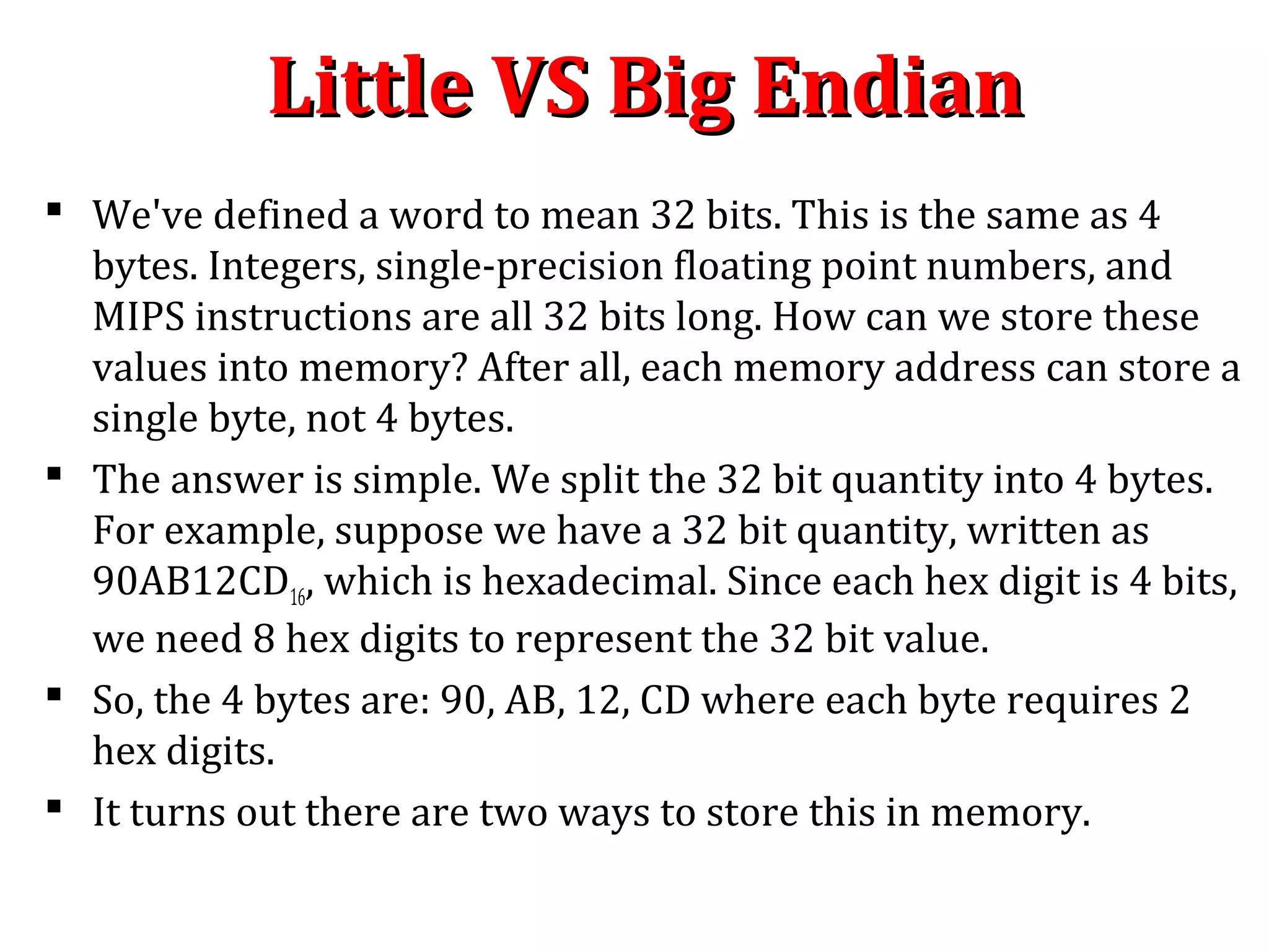 Little VS Big EndianLittle VS Big Endian
 We've defined a word to mean 32 bits. This is the same as 4
bytes. Integers, single-precision floating point numbers, and
MIPS instructions are all 32 bits long. How can we store these
values into memory? After all, each memory address can store a
single byte, not 4 bytes.
 The answer is simple. We split the 32 bit quantity into 4 bytes.
For example, suppose we have a 32 bit quantity, written as
90AB12CD16, which is hexadecimal. Since each hex digit is 4 bits,
we need 8 hex digits to represent the 32 bit value.
 So, the 4 bytes are: 90, AB, 12, CD where each byte requires 2
hex digits.
 It turns out there are two ways to store this in memory.
 