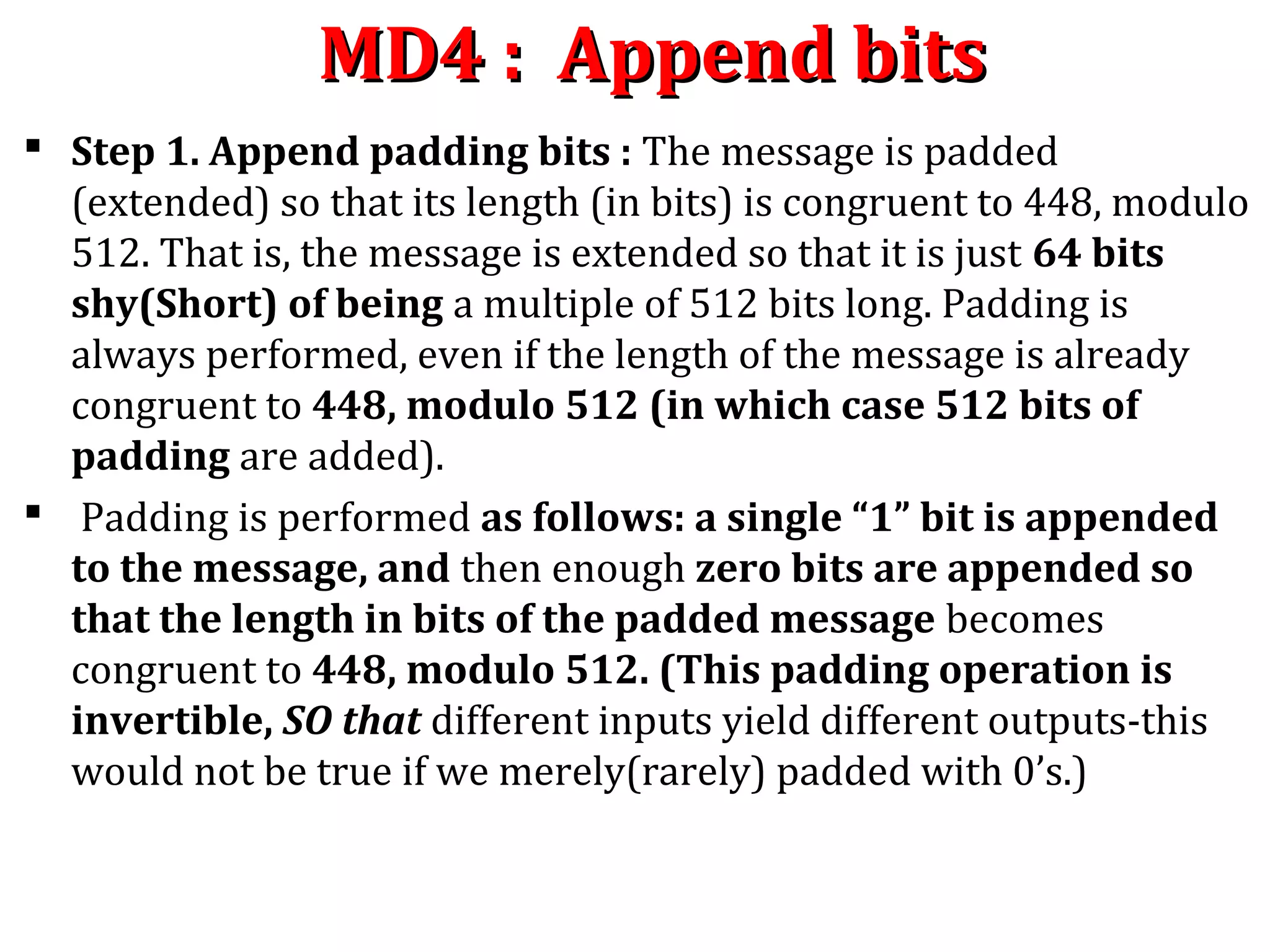 MD4 : Append bitsMD4 : Append bits
 Step 1. Append padding bits : The message is padded
(extended) so that its length (in bits) is congruent to 448, modulo
512. That is, the message is extended so that it is just 64 bits
shy(Short) of being a multiple of 512 bits long. Padding is
always performed, even if the length of the message is already
congruent to 448, modulo 512 (in which case 512 bits of
padding are added).
 Padding is performed as follows: a single “1” bit is appended
to the message, and then enough zero bits are appended so
that the length in bits of the padded message becomes
congruent to 448, modulo 512. (This padding operation is
invertible, SO that different inputs yield different outputs-this
would not be true if we merely(rarely) padded with 0’s.)
 
