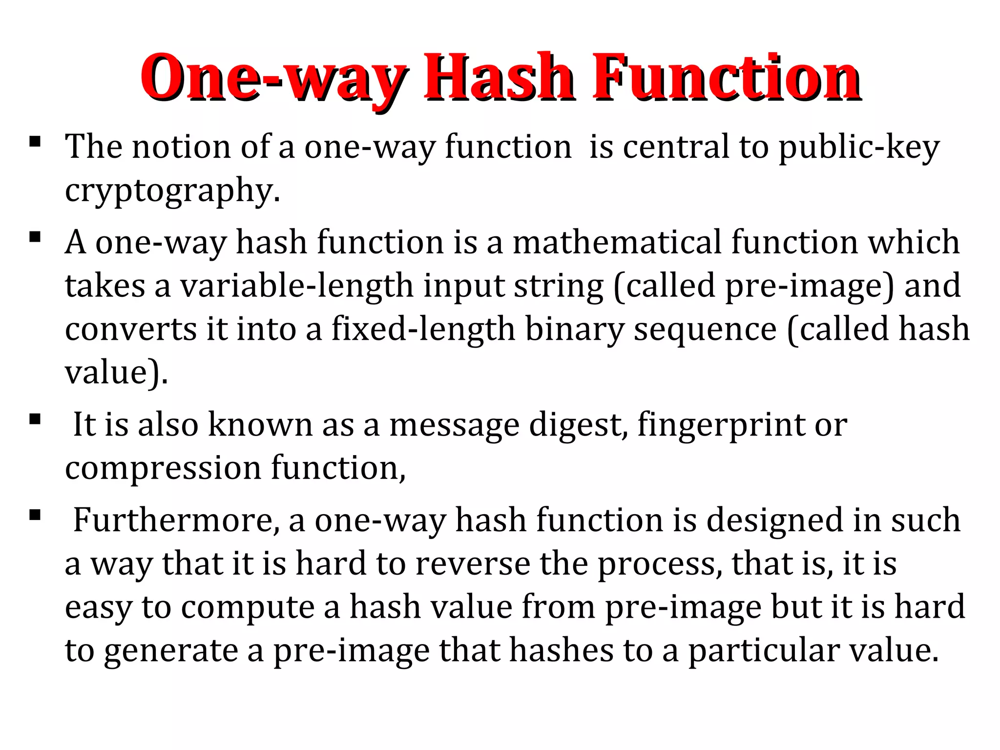 One-way Hash FunctionOne-way Hash Function
 The notion of a one-way function is central to public-key
cryptography.
 A one-way hash function is a mathematical function which
takes a variable-length input string (called pre-image) and
converts it into a fixed-length binary sequence (called hash
value).
 It is also known as a message digest, fingerprint or
compression function,
 Furthermore, a one-way hash function is designed in such
a way that it is hard to reverse the process, that is, it is
easy to compute a hash value from pre-image but it is hard
to generate a pre-image that hashes to a particular value.
 