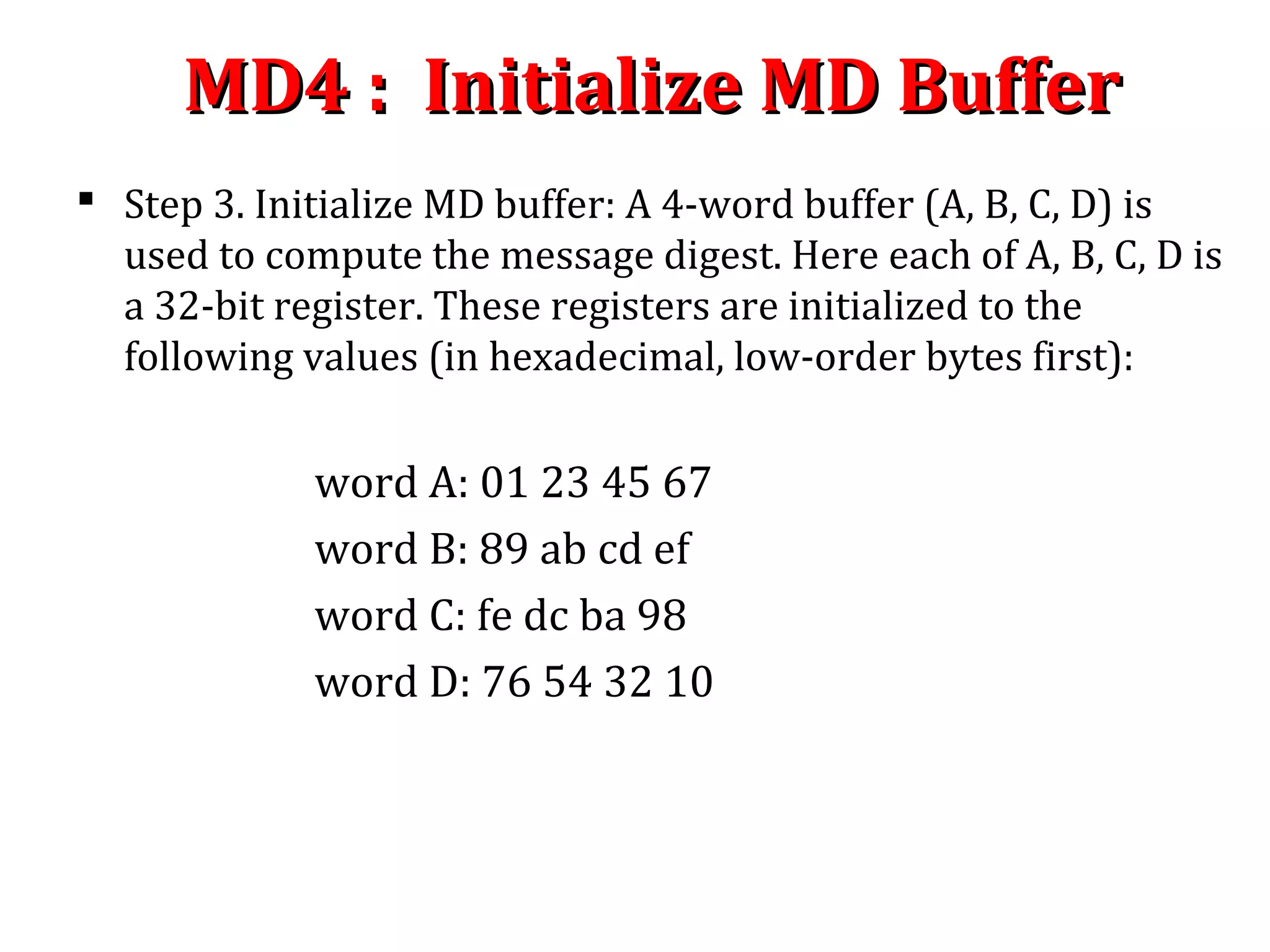 MD4 : Initialize MD BufferMD4 : Initialize MD Buffer
 Step 3. Initialize MD buffer: A 4-word buffer (A, B, C, D) is
used to compute the message digest. Here each of A, B, C, D is
a 32-bit register. These registers are initialized to the
following values (in hexadecimal, low-order bytes first):
word A: 01 23 45 67
word B: 89 ab cd ef
word C: fe dc ba 98
word D: 76 54 32 10
 