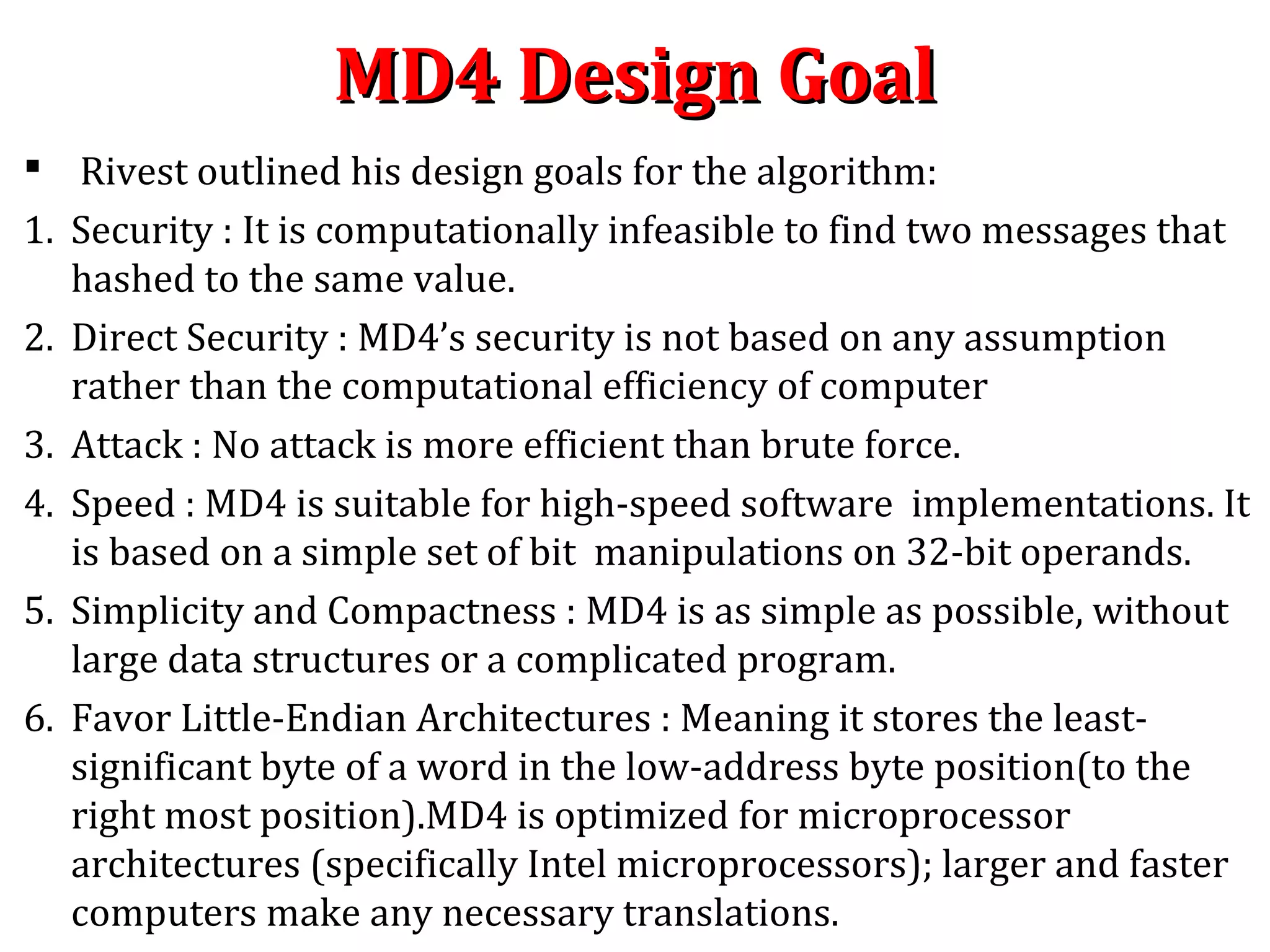 MD4 Design GoalMD4 Design Goal
 Rivest outlined his design goals for the algorithm:
1. Security : It is computationally infeasible to find two messages that
hashed to the same value.
2. Direct Security : MD4’s security is not based on any assumption
rather than the computational efficiency of computer
3. Attack : No attack is more efficient than brute force.
4. Speed : MD4 is suitable for high-speed software implementations. It
is based on a simple set of bit manipulations on 32-bit operands.
5. Simplicity and Compactness : MD4 is as simple as possible, without
large data structures or a complicated program.
6. Favor Little-Endian Architectures : Meaning it stores the least-
significant byte of a word in the low-address byte position(to the
right most position).MD4 is optimized for microprocessor
architectures (specifically Intel microprocessors); larger and faster
computers make any necessary translations.
 