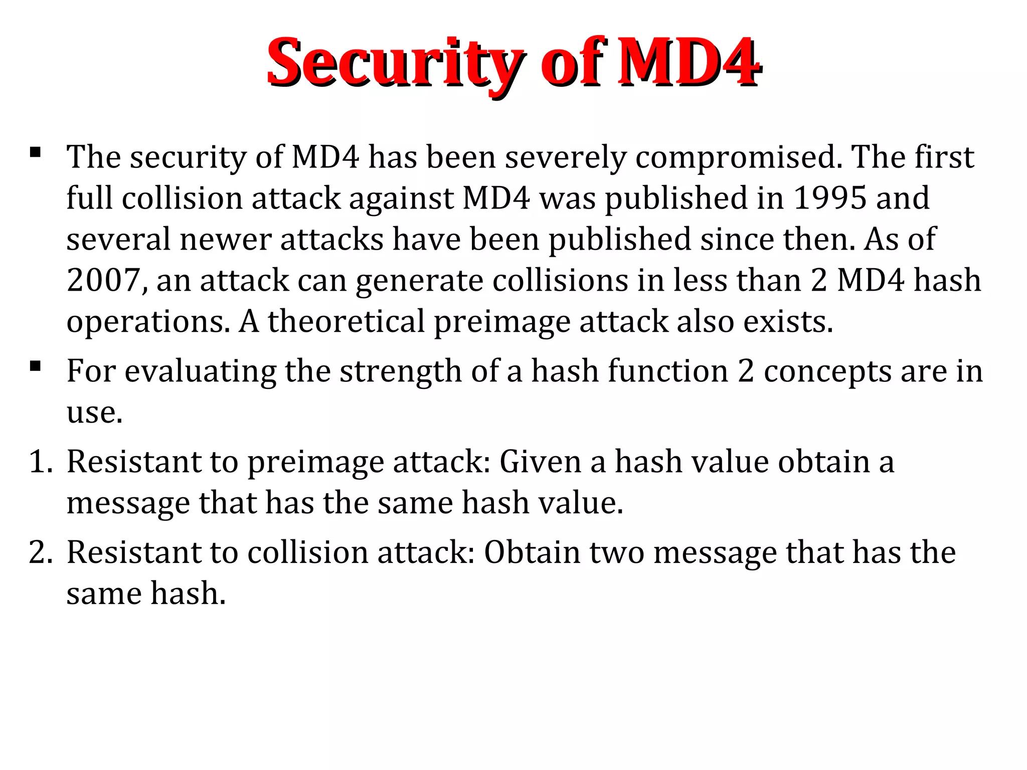 Security of MD4Security of MD4
 The security of MD4 has been severely compromised. The first
full collision attack against MD4 was published in 1995 and
several newer attacks have been published since then. As of
2007, an attack can generate collisions in less than 2 MD4 hash
operations. A theoretical preimage attack also exists.
 For evaluating the strength of a hash function 2 concepts are in
use.
1. Resistant to preimage attack: Given a hash value obtain a
message that has the same hash value.
2. Resistant to collision attack: Obtain two message that has the
same hash.
 
