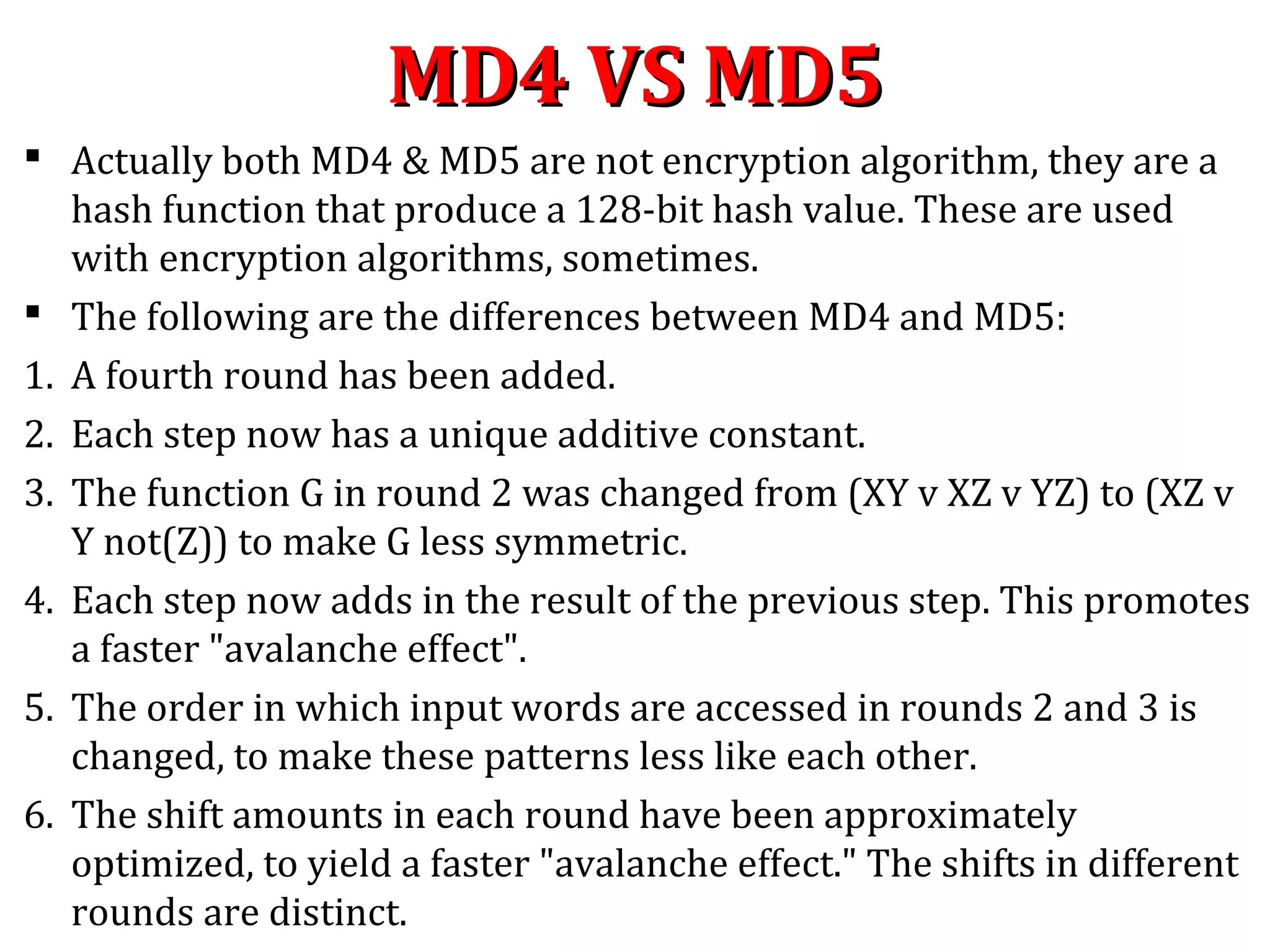 MD4 VS MD5MD4 VS MD5
 Actually both MD4 & MD5 are not encryption algorithm, they are a
hash function that produce a 128-bit hash value. These are used
with encryption algorithms, sometimes.
 The following are the differences between MD4 and MD5:
1. A fourth round has been added.
2. Each step now has a unique additive constant.
3. The function G in round 2 was changed from (XY v XZ v YZ) to (XZ v
Y not(Z)) to make G less symmetric.
4. Each step now adds in the result of the previous step. This promotes
a faster "avalanche effect".
5. The order in which input words are accessed in rounds 2 and 3 is
changed, to make these patterns less like each other.
6. The shift amounts in each round have been approximately
optimized, to yield a faster "avalanche effect." The shifts in different
rounds are distinct.
 