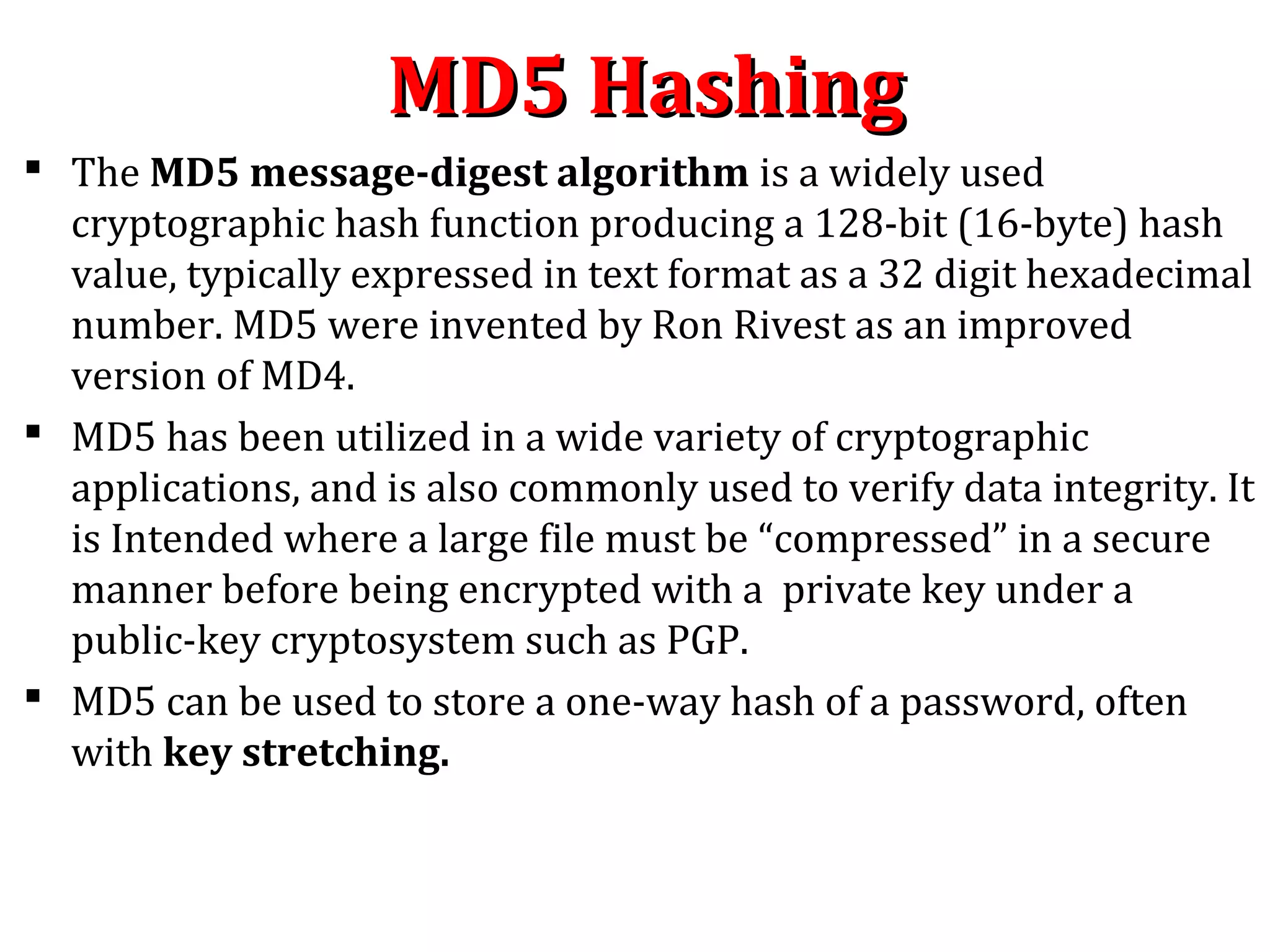 MD5 HashingMD5 Hashing
 The MD5 message-digest algorithm is a widely used
cryptographic hash function producing a 128-bit (16-byte) hash
value, typically expressed in text format as a 32 digit hexadecimal
number. MD5 were invented by Ron Rivest as an improved
version of MD4.
 MD5 has been utilized in a wide variety of cryptographic
applications, and is also commonly used to verify data integrity. It
is Intended where a large file must be “compressed” in a secure
manner before being encrypted with a private key under a
public-key cryptosystem such as PGP.
 MD5 can be used to store a one-way hash of a password, often
with key stretching.
 