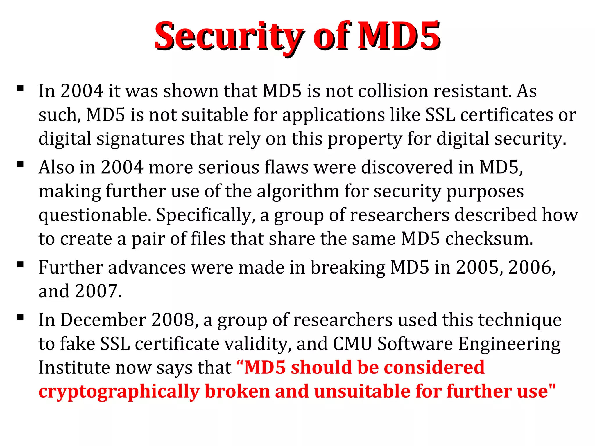 Security of MD5Security of MD5
 In 2004 it was shown that MD5 is not collision resistant. As
such, MD5 is not suitable for applications like SSL certificates or
digital signatures that rely on this property for digital security.
 Also in 2004 more serious flaws were discovered in MD5,
making further use of the algorithm for security purposes
questionable. Specifically, a group of researchers described how
to create a pair of files that share the same MD5 checksum.
 Further advances were made in breaking MD5 in 2005, 2006,
and 2007.
 In December 2008, a group of researchers used this technique
to fake SSL certificate validity, and CMU Software Engineering
Institute now says that “MD5 should be considered
cryptographically broken and unsuitable for further use"
 