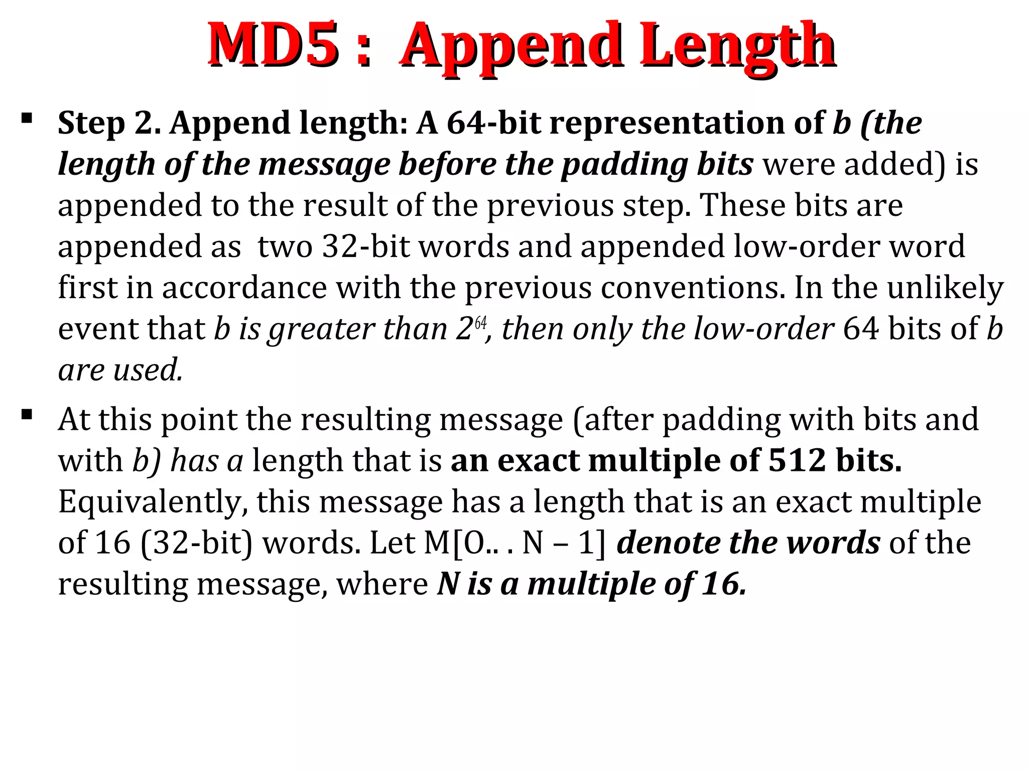 MD5 : Append LengthMD5 : Append Length
 Step 2. Append length: A 64-bit representation of b (the
length of the message before the padding bits were added) is
appended to the result of the previous step. These bits are
appended as two 32-bit words and appended low-order word
first in accordance with the previous conventions. In the unlikely
event that b is greater than 264
, then only the low-order 64 bits of b
are used.
 At this point the resulting message (after padding with bits and
with b) has a length that is an exact multiple of 512 bits.
Equivalently, this message has a length that is an exact multiple
of 16 (32-bit) words. Let M[O.. . N – 1] denote the words of the
resulting message, where N is a multiple of 16.
 