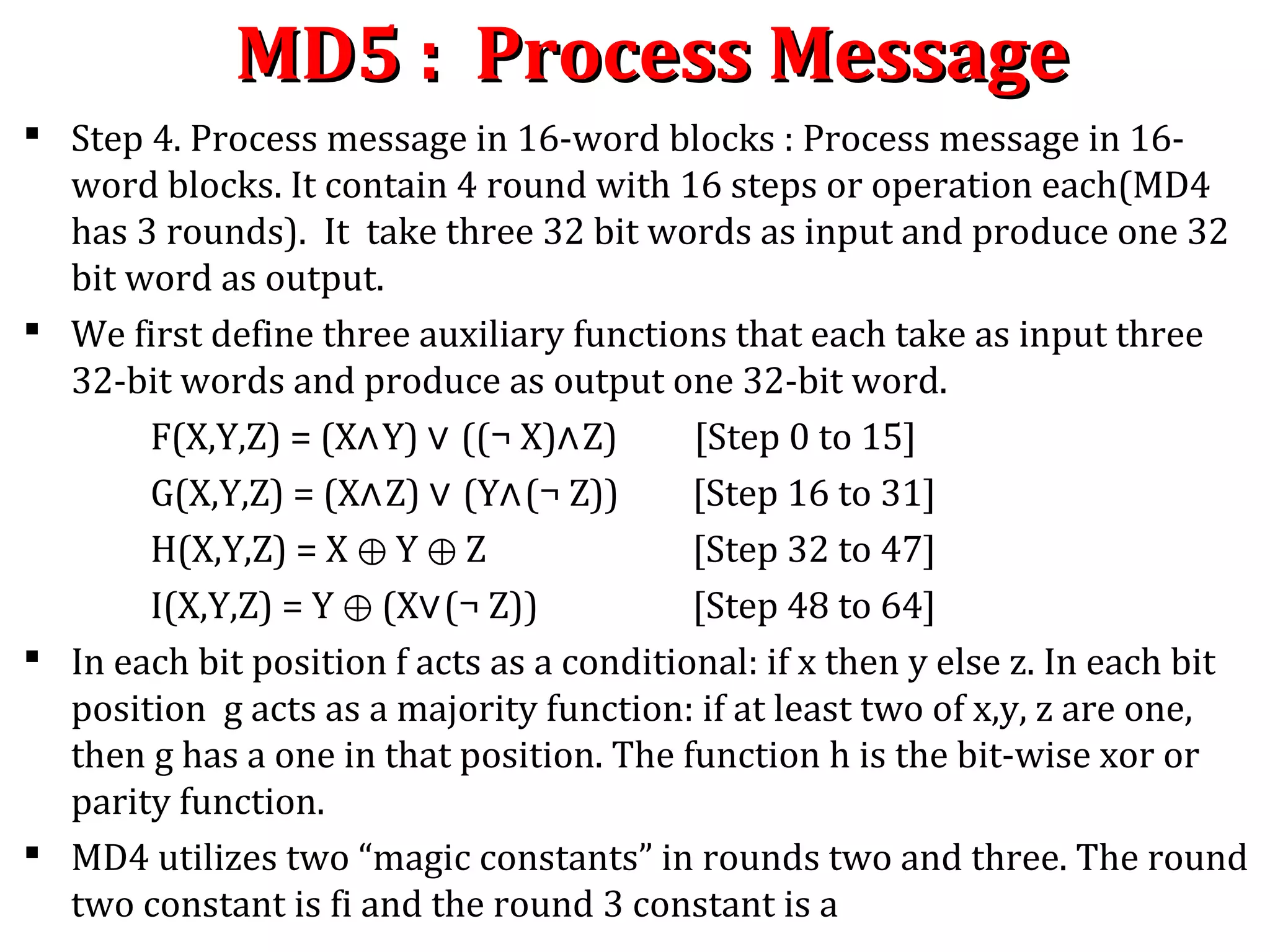 MD5 : Process MessageMD5 : Process Message
 Step 4. Process message in 16-word blocks : Process message in 16-
word blocks. It contain 4 round with 16 steps or operation each(MD4
has 3 rounds). It take three 32 bit words as input and produce one 32
bit word as output.
 We first define three auxiliary functions that each take as input three
32-bit words and produce as output one 32-bit word.
F(X,Y,Z) = (X∧Y) ∨ ((¬ X)∧Z) [Step 0 to 15]
G(X,Y,Z) = (X∧Z) ∨ (Y∧(¬ Z)) [Step 16 to 31]
H(X,Y,Z) = X Y Z⊕ ⊕ [Step 32 to 47]
I(X,Y,Z) = Y ⊕ (X∨(¬ Z)) [Step 48 to 64]
 In each bit position f acts as a conditional: if x then y else z. In each bit
position g acts as a majority function: if at least two of x,y, z are one,
then g has a one in that position. The function h is the bit-wise xor or
parity function.
 MD4 utilizes two “magic constants” in rounds two and three. The round
two constant is fi and the round 3 constant is a
 