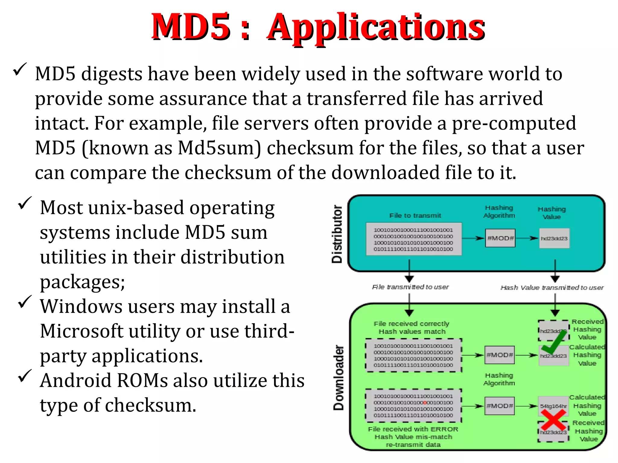 MD5 : ApplicationsMD5 : Applications
 MD5 digests have been widely used in the software world to
provide some assurance that a transferred file has arrived
intact. For example, file servers often provide a pre-computed
MD5 (known as Md5sum) checksum for the files, so that a user
can compare the checksum of the downloaded file to it.
 Most unix-based operating
systems include MD5 sum
utilities in their distribution
packages;
 Windows users may install a
Microsoft utility or use third-
party applications.
 Android ROMs also utilize this
type of checksum.
 
